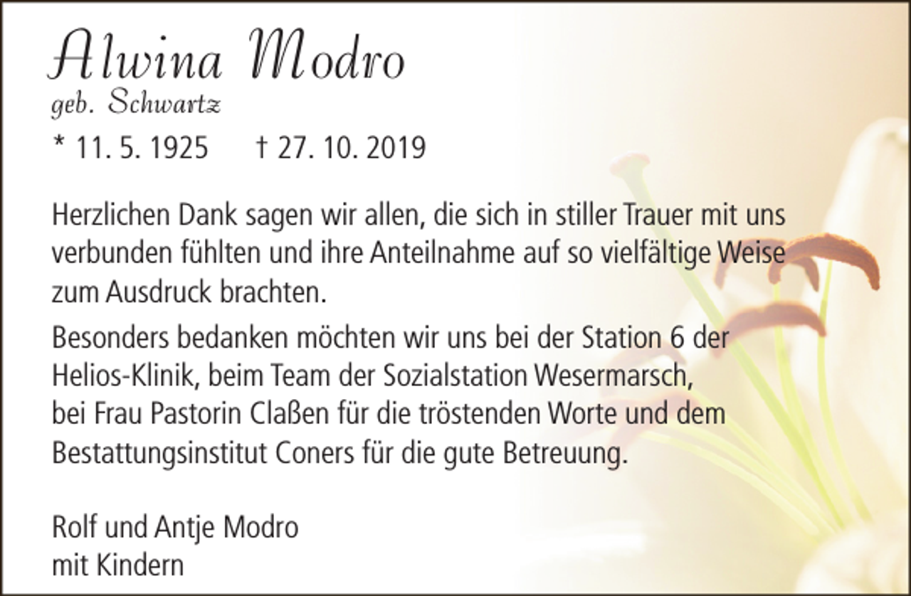 <p>Alwina Modro<br />geb. Schwartz<br />* 11. 5. 1925</p><p>† 27. 10. 2019</p><p>Herzlichen Dank sagen wir allen, die sich in stiller Trauer mit uns<br />verbunden fühlten und ihre Anteilnahme auf so vielfältige Weise<br />zum Ausdruck brachten.<br />Besonders bedanken möchten wir uns bei der Station 6 der<br />Helios-Klinik, beim Team der Sozialstation Wesermarsch,<br />bei Frau Pastorin Claßen für die tröstenden Worte und dem<br />Bestattungsinstitut Coners für die gute Betreuung.<br />Rolf und Antje Modro<br />mit Kindern</p>