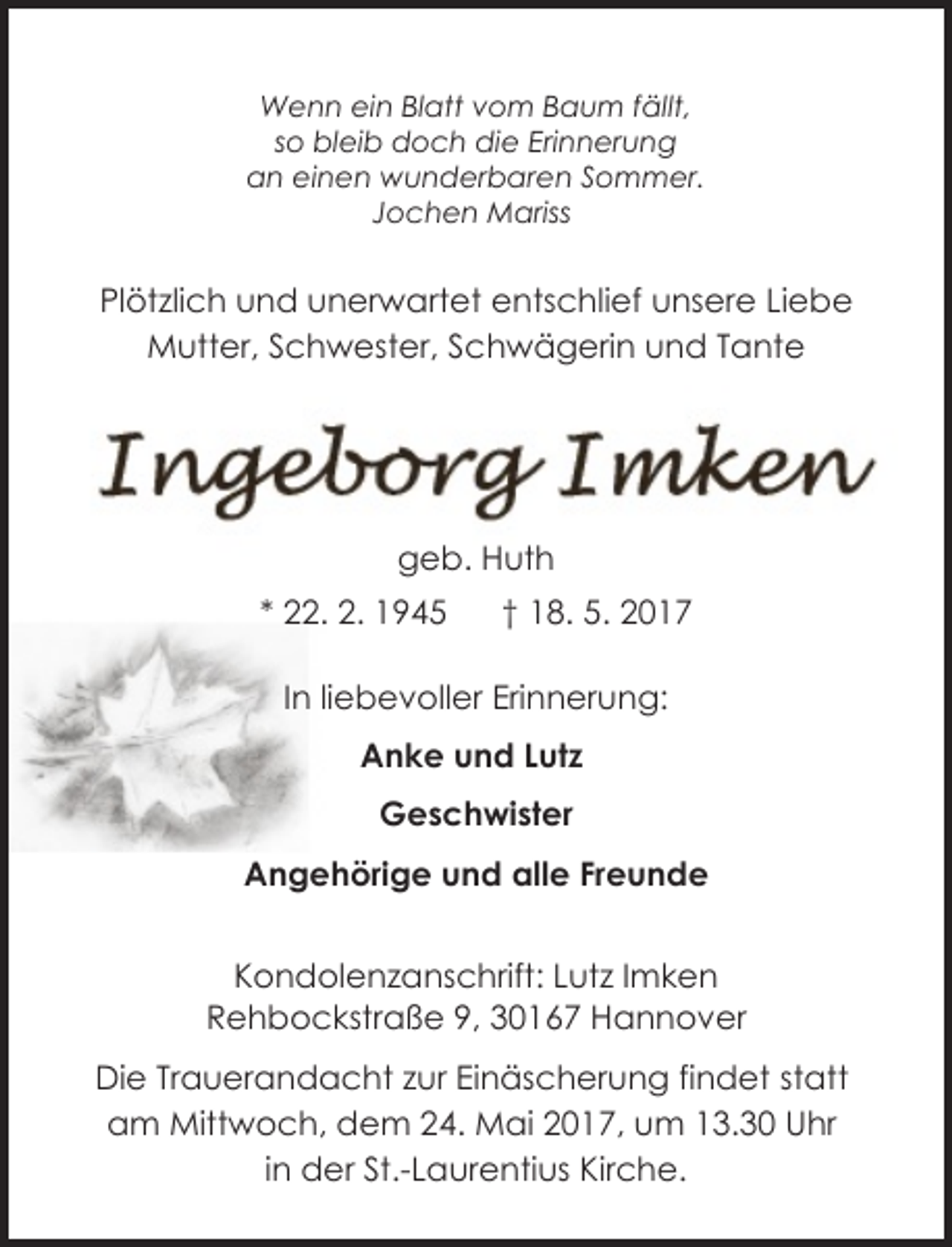 <p>Wenn ein Blatt vom Baum fällt,<br />so bleib doch die Erinnerung<br />an einen wunderbaren Sommer.<br />Jochen Mariss</p>
<p>Plötzlich und unerwartet entschlief unsere Liebe<br />Mutter, Schwester, Schwägerin und Tante</p>
<p>geb. Huth<br />* 22. 2. 1945</p>
<p>† 18. 5. 2017</p>
<p>In liebevoller Erinnerung:<br />Anke und Lutz<br />Geschwister<br />Angehörige und alle Freunde<br />Lutz Imken<br />Kondolenzanschrift: Lutz Imken<br />Rehbockstraße 9, 30167 Hannover<br />Die Trauerandacht zur Einäscherung findet statt<br />am Mittwoch, dem 24. Mai 2017, um 13.30 Uhr<br />in der St.-Laurentius Kirche.</p>