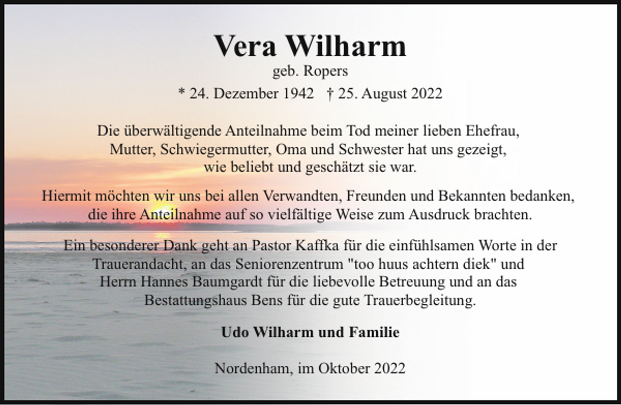 <p>Vera Wilharm</p><p>geb. Ropers<br />* 24. Dezember 1942 † 25. August 2022<br />Die überwältigende Anteilnahme beim Tod meiner lieben Ehefrau,<br />Mutter, Schwiegermutter, Oma und Schwester hat uns gezeigt,<br />wie beliebt und geschätzt sie war.<br />Hiermit möchten wir uns bei allen Verwandten, Freunden und Bekannten bedanken,<br />die ihre Anteilnahme auf so vielfältige Weise zum Ausdruck brachten.<br />Ein besonderer Dank geht an Pastor Kaffka für die einfühlsamen Worte in der<br />Trauerandacht, an das Seniorenzentrum "too huus achtern diek" und<br />Herrn Hannes Baumgardt für die liebevolle Betreuung und an das<br />Bestattungshaus Bens für die gute Trauerbegleitung.<br />Udo Wilharm und Familie<br />Nordenham, im Oktober 2022</p>
