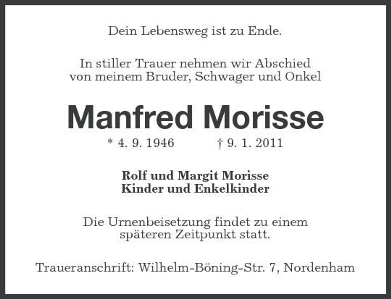 <p>Dein Lebensweg ist zu Ende. In stiller Trauer nehmen wir Abschied von meinem Bruder, Schwager und Onkel</p><p>Manfred Morisse<br />* 4. 9. 1946 † 9. 1. 2011 Rolf und Margit Morisse Kinder und Enkelkinder Die Urnenbeisetzung findet zu einem späteren Zeitpunkt statt. Traueranschrift: Wilhelm-Böning-Str. 7, Nordenham</p>