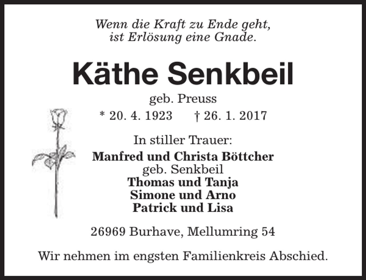 <p>Wenn die Kraft zu Ende geht,<br />ist Erlösung eine Gnade.</p><p>Käthe Senkbeil<br />geb. Preuss<br />* 20. 4. 1923<br />† 26. 1. 2017</p><p>In stiller Trauer:<br />Manfred und Christa Böttcher<br />geb. Senkbeil<br />Thomas und Tanja<br />Simone und Arno<br />Patrick und Lisa<br />26969 Burhave, Mellumring 54<br />Wir nehmen im engsten Familienkreis Abschied.</p>