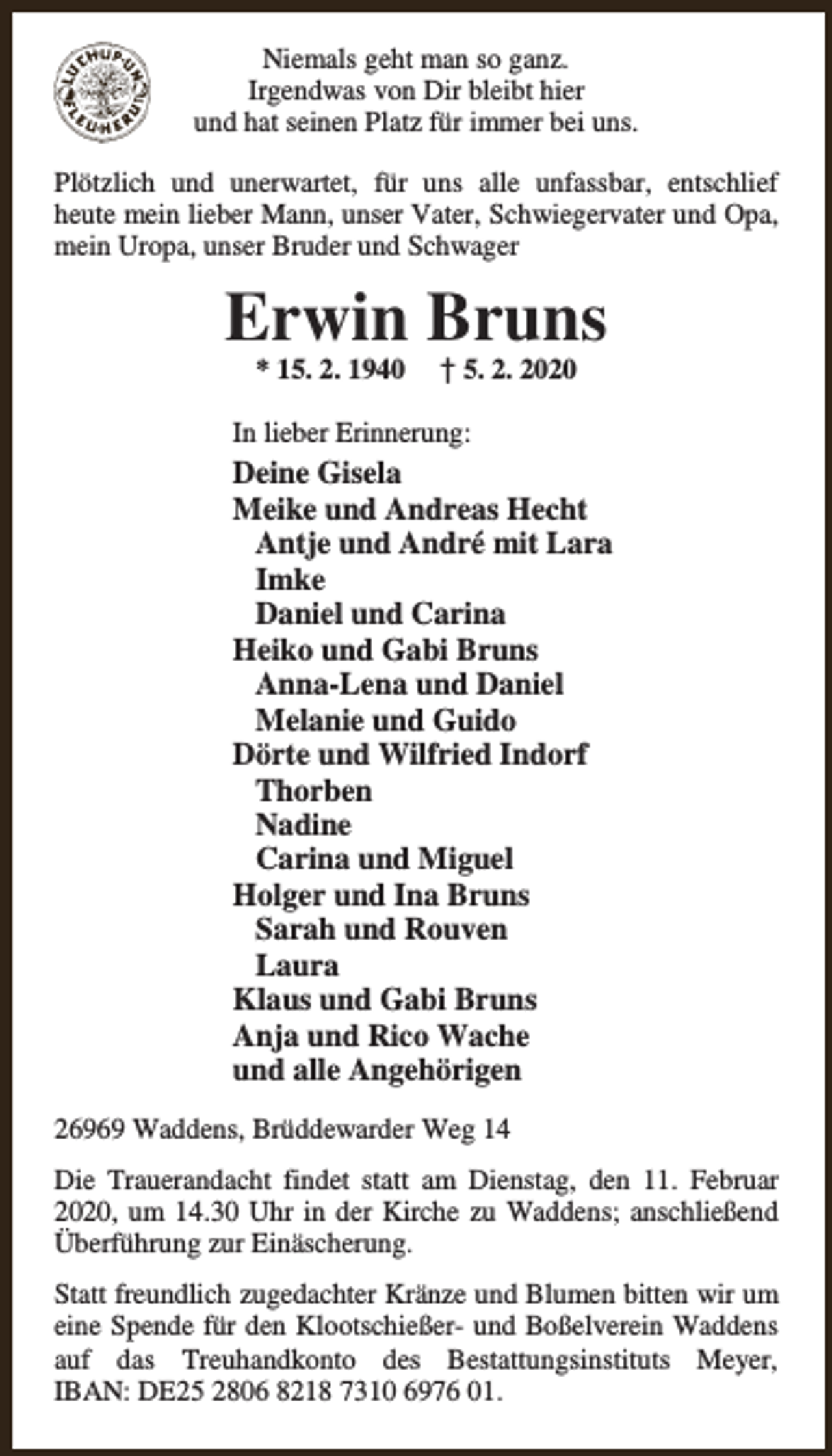 <p>Niemals geht man so ganz.<br />Irgendwas von Dir bleibt hier<br />und hat seinen Platz für immer bei uns.<br />Plötzlich und unerwartet, für uns alle unfassbar, entschlief<br />heute mein lieber Mann, unser Vater, Schwiegervater und Opa,<br />mein Uropa, unser Bruder und Schwager</p><p>Erwin Bruns<br />* 15. 2. 1940</p><p>† 5. 2. 2020</p><p>In lieber Erinnerung:</p><p>Deine Gisela<br />Meike und Andreas Hecht<br />Antje und André mit Lara<br />Imke<br />Daniel und Carina<br />Heiko und Gabi Bruns<br />Anna-Lena und Daniel<br />Melanie und Guido<br />Dörte und Wilfried Indorf<br />Thorben<br />Nadine<br />Carina und Miguel<br />Holger und Ina Bruns<br />Sarah und Rouven<br />Laura<br />Klaus und Gabi Bruns<br />Anja und Rico Wache<br />und alle Angehörigen<br />26969 Waddens, Brüddewarder Weg 14<br />Die Trauerandacht findet statt am Dienstag, den 11. Februar<br />2020, um 14.30 Uhr in der Kirche zu Waddens; anschließend<br />Überführung zur Einäscherung.<br />Statt freundlich zugedachter Kränze und Blumen bitten wir um<br />eine Spende für den Klootschießer- und Boßelverein Waddens<br />auf das Treuhandkonto des Bestattungsinstituts Meyer,<br />IBAN: DE25 2806 8218 7310 6976 01.</p>