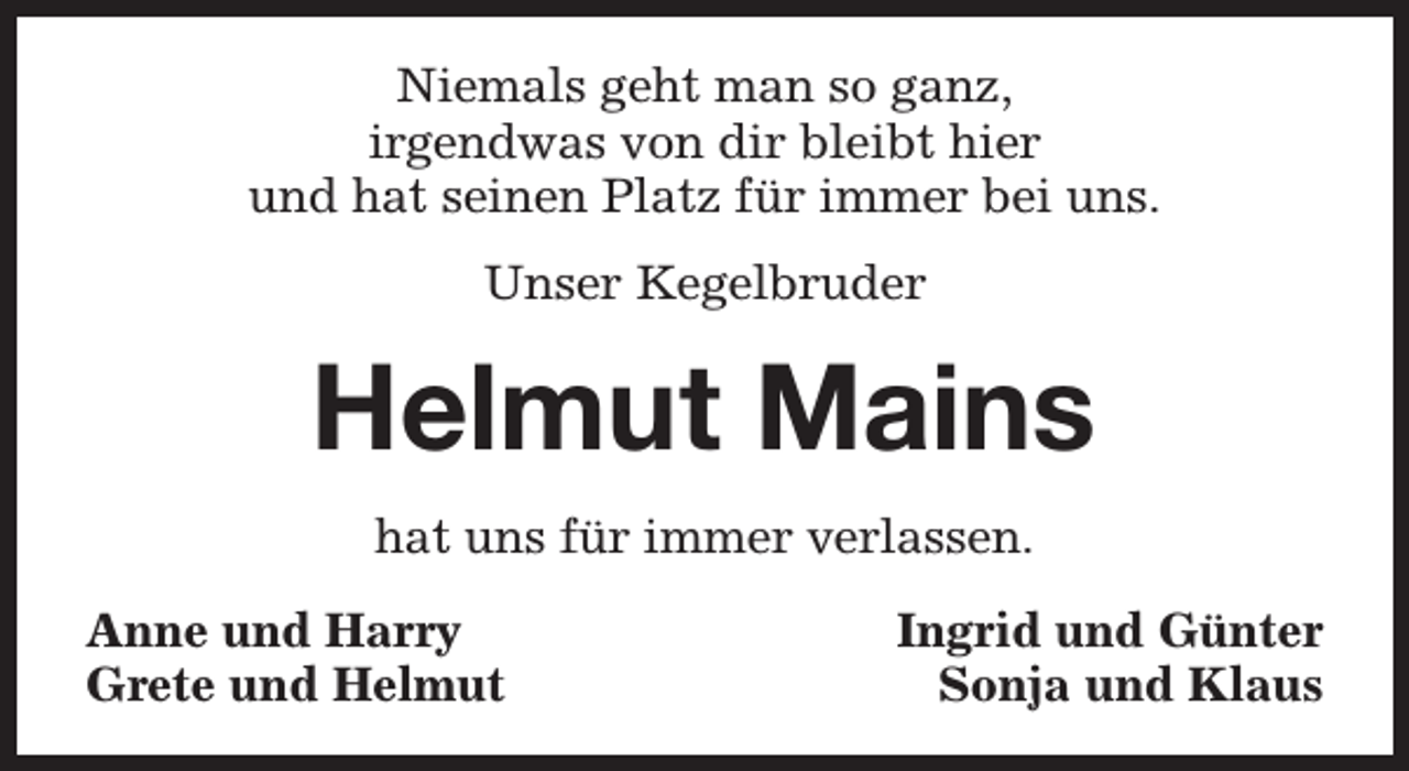 <p>Niemals geht man so ganz,<br />irgendwas von dir bleibt hier<br />und hat seinen Platz für immer bei uns.<br />Unser Kegelbruder</p><p>Helmut Mains<br />hat uns für immer verlassen.<br />Anne und Harry<br />Grete und Helmut</p><p>Ingrid und Günter<br />Sonja und Klaus</p>