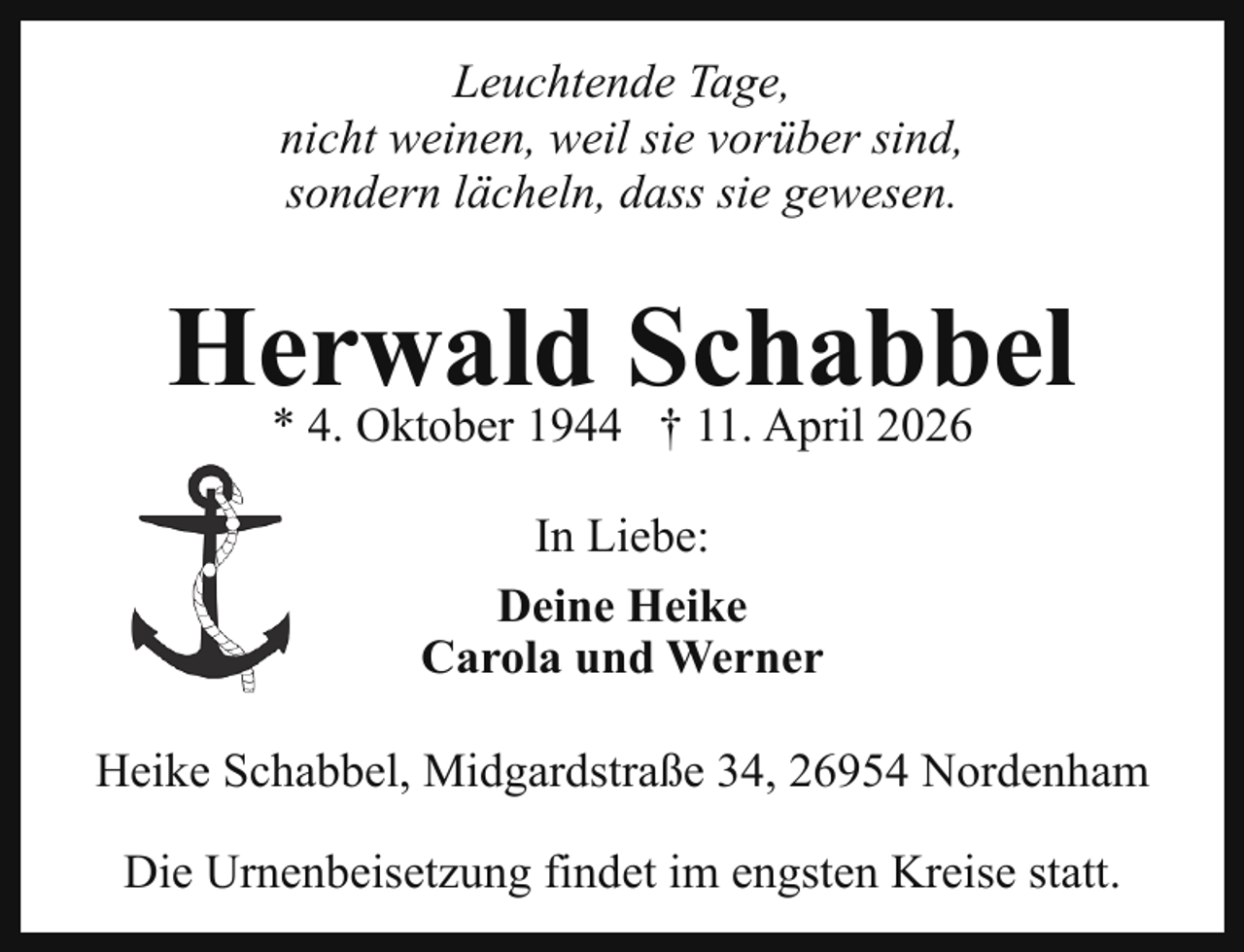 <p>Leuchtende Tage,<br />nicht weinen, weil sie vorüber sind,<br />sondern lächeln, dass sie gewesen.</p><p>Herwald<br />Schabbel<br />* 4. Oktober 1944 † 11. April 2026<br />In Liebe:<br />Deine Heike<br />Carola und Werner<br />Heike Schabbel, Midgardstraße 34, 26954 Nordenham<br />Die Urnenbeisetzung findet im engsten Kreise statt.</p>