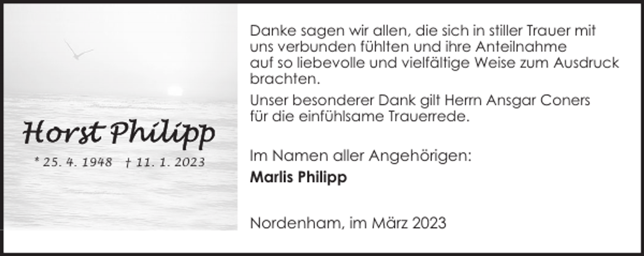 <p>Danke sagen wir allen, die sich in stiller Trauer mit<br />uns verbunden fühlten und ihre Anteilnahme<br />auf so liebevolle und vielfältige Weise zum Ausdruck<br />brachten.<br />Unser besonderer Dank gilt Herrn Ansgar Coners<br />für die einfühlsame Trauerrede.<br />* 25. 4. 1948</p><p>† 11. 1. 2023</p><p>Im Namen aller Angehörigen:<br />Marlis Philipp<br />Nordenham, im März 2023</p>
