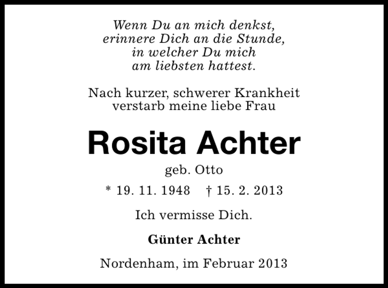 <p>Wenn Du an mich denkst,<br />erinnere Dich an die Stunde,<br />in welcher Du mich<br />am liebsten hattest.<br />Nach kurzer, schwerer Krankheit<br />verstarb meine liebe Frau</p><p>Rosita Achter<br />geb. Otto</p><p>* 19. 11. 1948</p><p>† 15. 2. 2013</p><p>Ich vermisse Dich.<br />Günter Achter<br />Nordenham, im Februar 2013</p>
