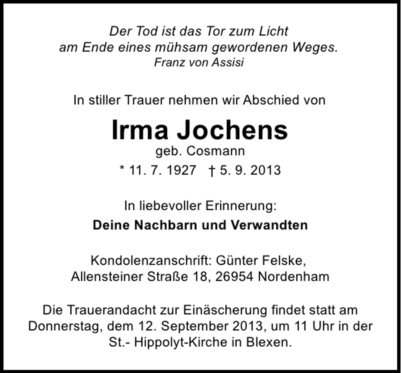 <p>Der Tod ist das Tor zum Licht<br />am Ende eines mühsam gewordenen Weges.<br />Franz von Assisi</p><p>In stiller Trauer nehmen wir Abschied von</p><p>Irma Jochens<br />geb. Cosmann<br />* 11. 7. 1927 † 5. 9. 2013</p><p>In liebevoller Erinnerung:<br />Deine Nachbarn und Verwandten<br />Kondolenzanschrift: Günter Felske,<br />Allensteiner Straße 18, 26954 Nordenham<br />Die Trauerandacht zur Einäscherung findet statt am<br />Donnerstag, dem 12. September 2013, um 11 Uhr in der<br />St.- Hippolyt-Kirche in Blexen.</p>