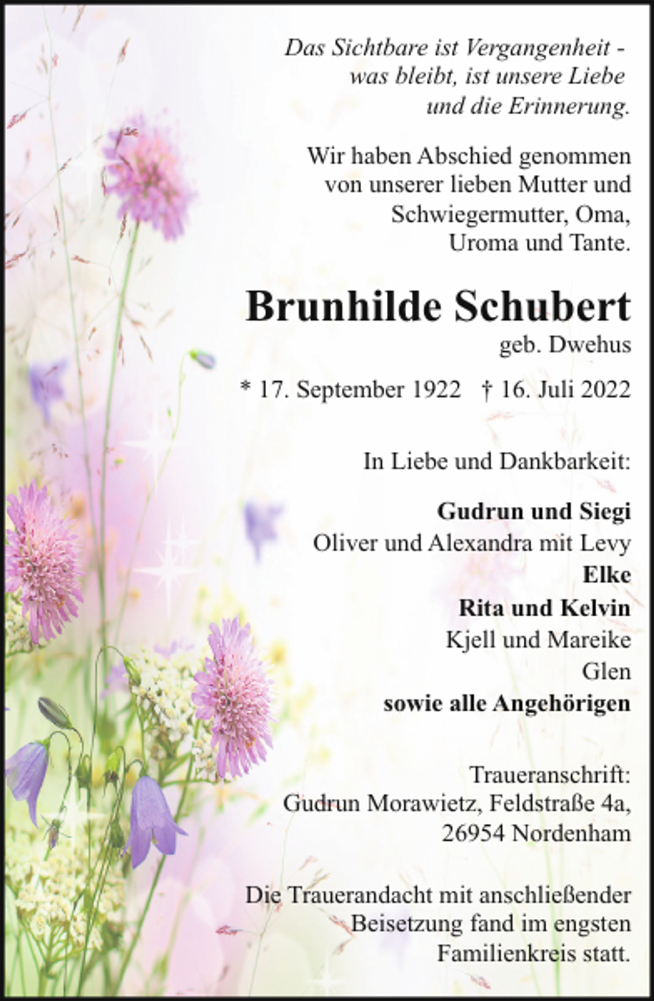<p>Das Sichtbare ist Vergangenheit was bleibt, ist unsere Liebe<br />und die Erinnerung.<br />Wir haben Abschied genommen<br />von unserer lieben Mutter und<br />Schwiegermutter, Oma,<br />Uroma und Tante.</p><p>Brunhilde Schubert</p><p>geb. Dwehus</p><p>* 17. September 1922 † 16. Juli 2022<br />In Liebe und Dankbarkeit:<br />Gudrun und Siegi<br />Oliver und Alexandra mit Levy<br />Elke<br />Rita und Kelvin<br />Kjell und Mareike<br />Glen<br />sowie alle Angehörigen<br />Traueranschrift:<br />Gudrun Morawietz, Feldstraße 4a,<br />26954 Nordenham<br />Die Trauerandacht mit anschließender<br />Beisetzung fand im engsten<br />Familienkreis statt.</p>
