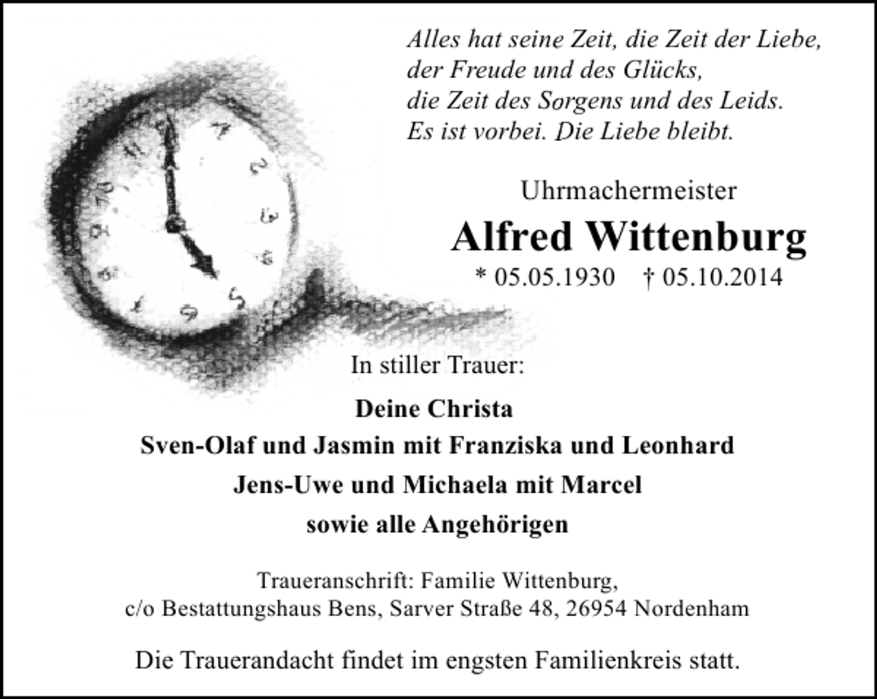 <p>Alles hat seine Zeit, die Zeit der Liebe,<br />e<br />der Freude und des Glücks,<br />d<br />die Zeit des So<br />orgens und des Leids.<br />Es ist vorbei. Die Liebe bleibt.<br />D</p><p>Uhrmachermeister</p><p>Alfred Wittenburg<br />* 05.05.1930</p><p>† 05.10.2014</p><p>In stiller Trauer:<br />Deine Christa<br />Sven-Olaf und Jasmin mit Franziska und Leonhard<br />Jens-Uwe und Michaela mit Marcel<br />sowie alle Angehörigen<br />Traueranschrift: Familie Wittenburg,<br />c/o Bestattungshaus Bens, Sarver Straße 48, 26954 Nordenham</p><p>Die Trauerandacht findet im engsten Familienkreis statt.</p>