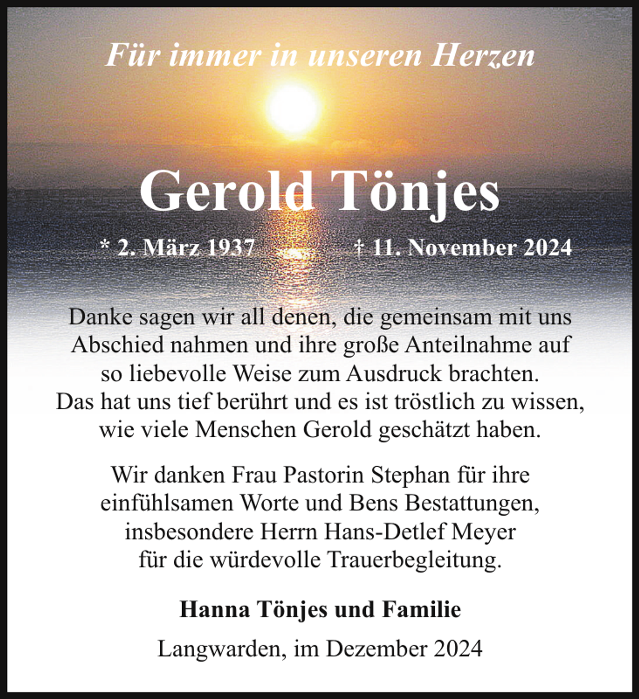 <p>Für immer in unseren Herzen</p><p>Gerold Tönjes<br />* 2. März 1937</p><p>† 11. November 2024</p><p>Danke sagen wir all denen, die gemeinsam mit uns<br />Abschied nahmen und ihre große Anteilnahme auf<br />so liebevolle Weise zum Ausdruck brachten.<br />Das hat uns tief berührt und es ist tröstlich zu wissen,<br />wie viele Menschen Gerold geschätzt haben.<br />Wir danken Frau Pastorin Stephan für ihre<br />einfühlsamen Worte und Bens Bestattungen,<br />insbesondere Herrn Hans-Detlef Meyer<br />für die würdevolle Trauerbegleitung.<br />Hanna Tönjes und Familie<br />Langwarden, im Dezember 2024</p>