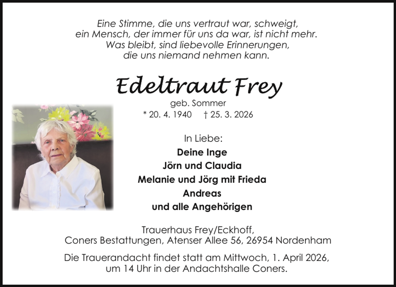 <p>Eine Stimme, die uns vertraut war, schweigt,<br />ein Mensch, der immer für uns da war, ist nicht mehr.<br />Was bleibt, sind liebevolle Erinnerungen,<br />die uns niemand nehmen kann.</p>
<p>geb. Sommer<br />* 20. 4. 1940 † 25. 3. 2026</p>
<p>In Liebe:<br />Deine Inge<br />Jörn und Claudia<br />Melanie und Jörg mit Frieda<br />Andreas<br />und alle Angehörigen<br />Trauerhaus Frey/Eckhoff,<br />Coners Bestattungen, Atenser Allee 56, 26954 Nordenham<br />Die Trauerandacht findet statt am Mittwoch, 1. April 2026,<br />um 14 Uhr in der Andachtshalle Coners.</p>