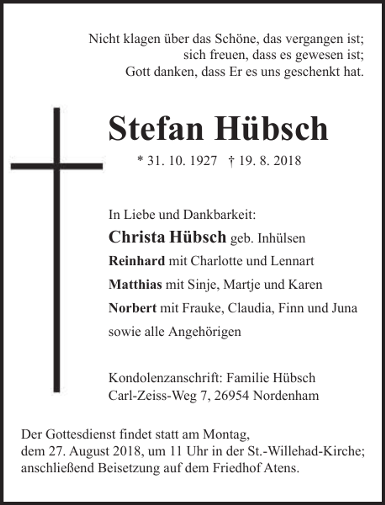 <p>Nicht klagen über das Schöne, das vergangen ist;<br />sich freuen, dass es gewesen ist;<br />Gott danken, dass Er es uns geschenkt hat.</p><p>Stefan Hübsch<br />* 31. 10. 1927 † 19. 8. 2018</p><p>In Liebe und Dankbarkeit:</p><p>Christa Hübsch geb. Inhülsen<br />Reinhard mit Charlotte und Lennart<br />Matthias mit Sinje, Martje und Karen<br />Norbert mit Frauke, Claudia, Finn und Juna<br />sowie alle Angehörigen<br />Kondolenzanschrift: Familie Hübsch<br />Carl-Zeiss-Weg 7, 26954 Nordenham<br />Der Gottesdienst findet statt am Montag,<br />dem 27. August 2018, um 11 Uhr in der St.-Willehad-Kirche;<br />anschließend Beisetzung auf dem Friedhof Atens.</p>