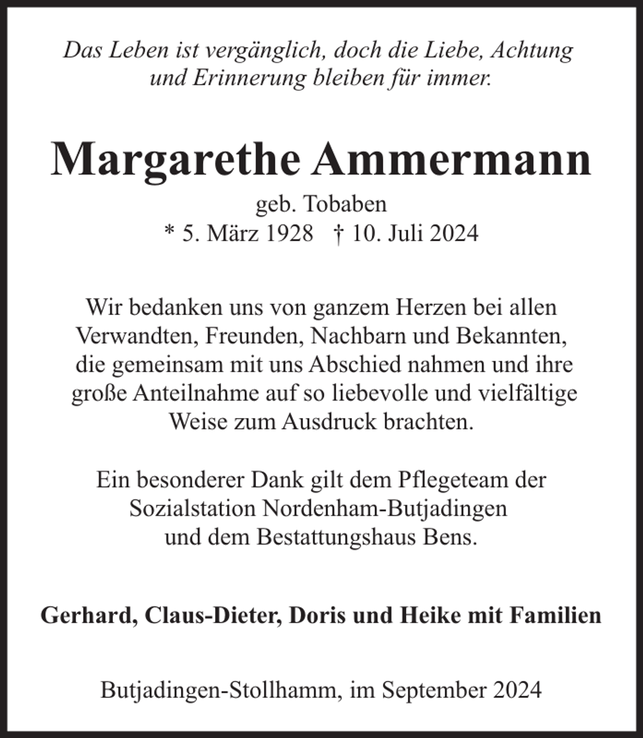 <p>Das Leben ist vergänglich, doch die Liebe, Achtung<br />und Erinnerung bleiben für immer.</p><p>Margarethe Ammermann<br />geb. Tobaben<br />* 5. März 1928 † 10. Juli 2024</p><p>Wir bedanken uns von ganzem Herzen bei allen<br />Verwandten, Freunden, Nachbarn und Bekannten,<br />die gemeinsam mit uns Abschied nahmen und ihre<br />große Anteilnahme auf so liebevolle und vielfältige<br />Weise zum Ausdruck brachten.<br />Ein besonderer Dank gilt dem Pflegeteam der<br />Sozialstation Nordenham-Butjadingen<br />und dem Bestattungshaus Bens.<br />Gerhard, Claus-Dieter, Doris und Heike mit Familien<br />Butjadingen-Stollhamm, im September 2024</p>