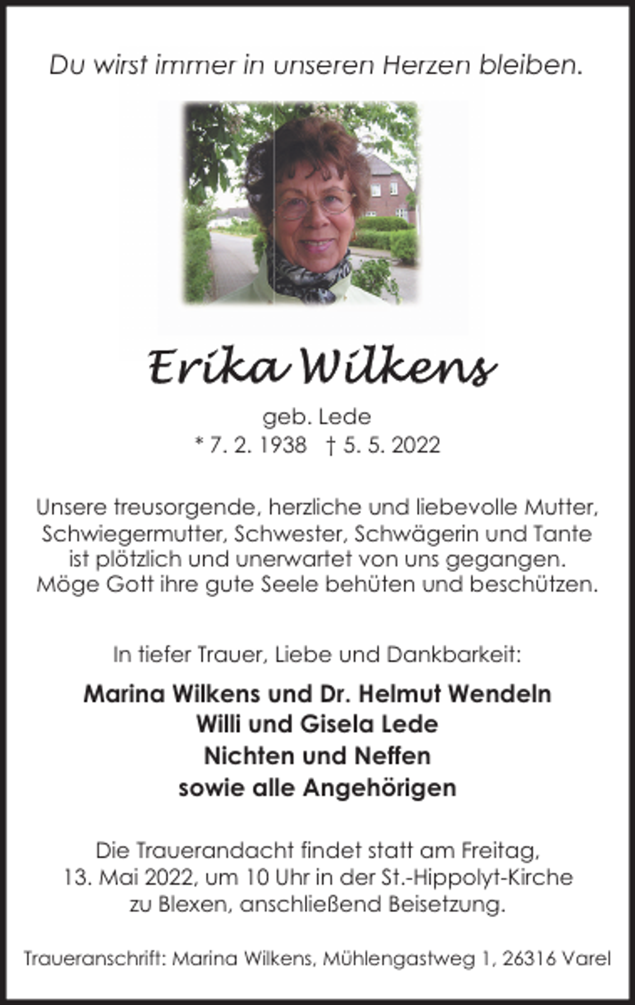 <p>Du wirst immer in unseren Herzen bleiben.</p><p>geb. Lede<br />* 7. 2. 1938 † 5. 5. 2022<br />Unsere treusorgende, herzliche und liebevolle Mutter,<br />Schwiegermutter, Schwester, Schwägerin und Tante<br />ist plötzlich und unerwartet von uns gegangen.<br />Möge Gott ihre gute Seele behüten und beschützen.<br />In tiefer Trauer, Liebe und Dankbarkeit:</p><p>Marina Wilkens und Dr. Helmut Wendeln<br />Willi und Gisela Lede<br />Nichten und Neffen<br />sowie alle Angehörigen<br />Die Trauerandacht findet statt am Freitag,<br />13. Mai 2022, um 10 Uhr in der St.-Hippolyt-Kirche<br />zu Blexen, anschließend Beisetzung.<br />Traueranschrift: Marina Wilkens, Mühlengastweg 1, 26316 Varel</p>