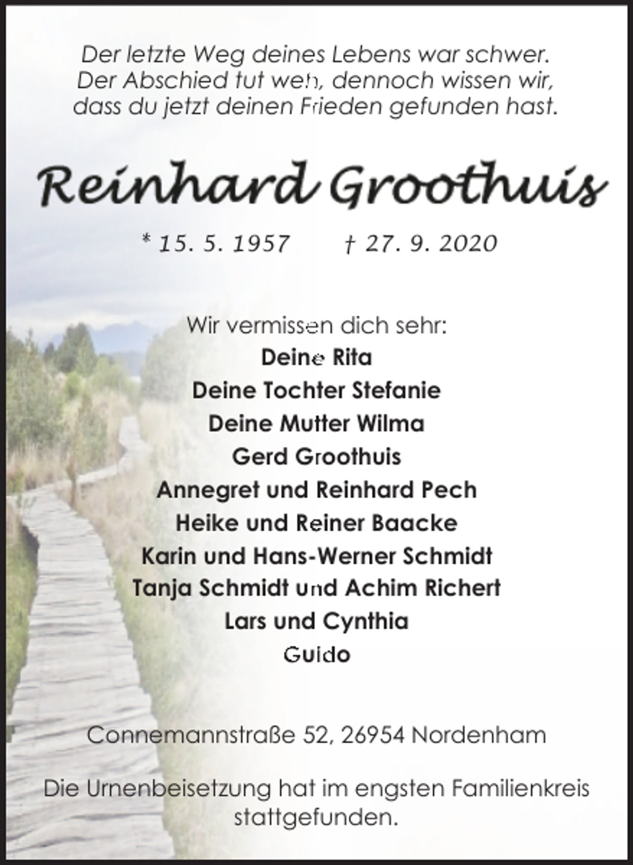 <p>Der letzte Weg deines Lebens war schwer.<br />h, dennoch wissen wir,<br />Der Abschied tut weh<br />dass du jetzt deinen Frrieden gefunden hast.</p><p>* 15. 5. 1957</p><p>† 27. 9. 2020</p><p>Wir vermisse<br />en dich sehr:<br />e Rita<br />Deine<br />Deine Tochter Stefanie<br />Deine Muttter Wilma<br />Gerd Grroothuis<br />Annegret und Reinhard Pech<br />einer Baacke<br />Heike und Re<br />Karin und Hans-Werner Schmidt<br />nd Achim Richert<br />Tanja Schmidt un<br />Lars und Cynthia<br />Guiido<br />Connemannstraße 52, 26954 Nordenham<br />Die Urnenbeisetzung hat im engsten Familienkreis<br />stattgefunden.</p>