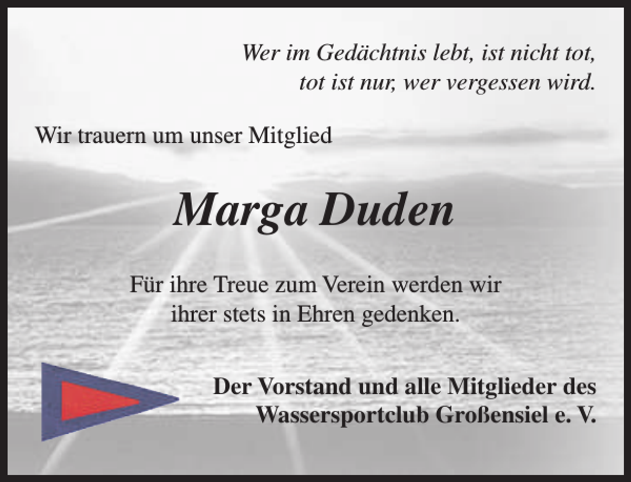 <p>Wer im Gedächtnis lebt, ist nicht tot,<br />tot ist nur, wer vergessen wird.<br />Wir trauern um unser Mitglied</p><p>Marga Duden<br />Für ihre Treue zum Verein werden wir<br />ihrer stets in Ehren gedenken.<br />Der Vorstand und alle Mitglieder des<br />Wassersportclub Großensiel e. V.</p>