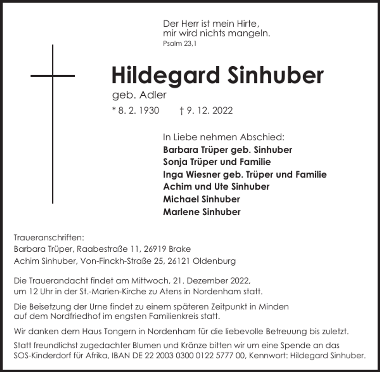 <p>Der Herr ist mein Hirte,<br />mir wird nichts mangeln.</p><p>Psalm 23,1</p><p>Hildegard Sinhuber<br />geb. Adler</p><p>* 8. 2. 1930</p><p>† 9. 12. 2022<br />In Liebe nehmen Abschied:<br />Barbara Trüper geb. Sinhuber<br />Sonja Trüper und Familie<br />Inga Wiesner geb. Trüper und Familie<br />Achim und Ute Sinhuber<br />Michael Sinhuber<br />Marlene Sinhuber</p><p>Traueranschriften:<br />Barbara Trüper, Raabestraße 11, 26919 Brake<br />Achim Sinhuber, Von-Finckh-Straße 25, 26121 Oldenburg<br />Die Trauerandacht findet am Mittwoch, 21. Dezember 2022,<br />um 12 Uhr in der St.-Marien-Kirche zu Atens in Nordenham statt.<br />Die Beisetzung der Urne findet zu einem späteren Zeitpunkt in Minden<br />auf dem Nordfriedhof im engsten Familienkreis statt.<br />Wir danken dem Haus Tongern in Nordenham für die liebevolle Betreuung bis zuletzt.<br />Statt freundlichst zugedachter Blumen und Kränze bitten wir um eine Spende an das<br />SOS-Kinderdorf für Afrika, IBAN DE 200122 5777 00, Kennwort: Hildegard Sinhuber.</p>