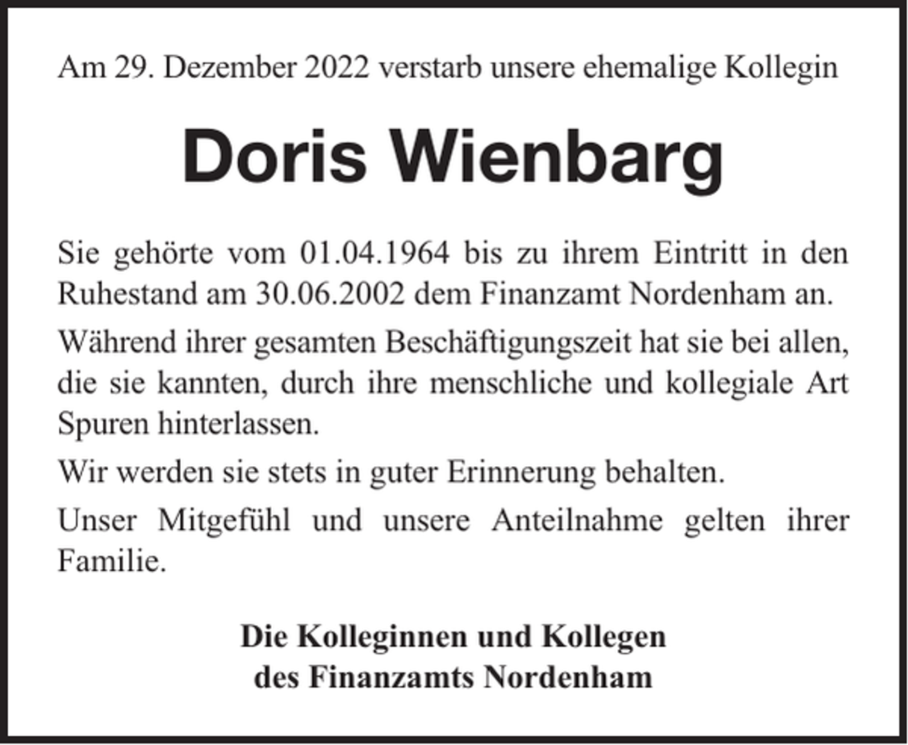 <p>Am 29. Dezember 2022 verstarb unsere ehemalige Kollegin</p><p>Doris Wienbarg<br />Sie gehörte vom 01.04.1964 bis zu ihrem Eintritt in den<br />Ruhestand am 30.06.2002 dem Finanzamt Nordenham an.<br />Während ihrer gesamten Beschäftigungszeit hat sie bei allen,<br />die sie kannten, durch ihre menschliche und kollegiale Art<br />Spuren hinterlassen.<br />Wir werden sie stets in guter Erinnerung behalten.<br />Unser Mitgefühl und unsere Anteilnahme gelten ihrer<br />Familie.<br />Die Kolleginnen und Kollegen<br />des Finanzamts Nordenham</p>