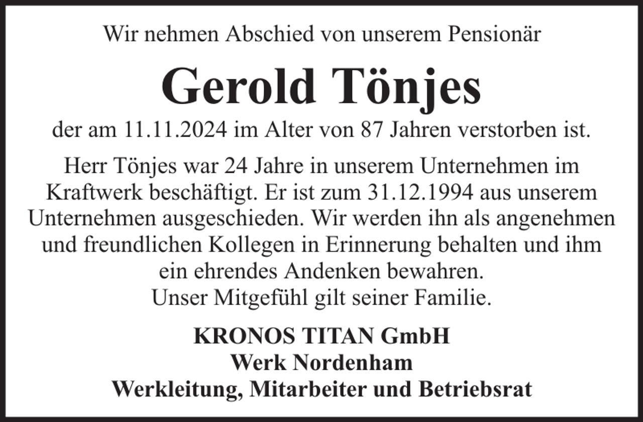 <p>Wir nehmen Abschied von unserem Pensionär</p><p>Gerold Tönjes</p><p>der am 11.11.2024 im Alter von 87 Jahren verstorben ist.<br />Herr Tönjes war 24 Jahre in unserem Unternehmen im<br />Kraftwerk beschäftigt. Er ist zum 31.12.1994 aus unserem<br />Unternehmen ausgeschieden. Wir werden ihn als angenehmen<br />und freundlichen Kollegen in Erinnerung behalten und ihm<br />ein ehrendes Andenken bewahren.<br />Unser Mitgefühl gilt seiner Familie.<br />KRONOS TITAN GmbH<br />Werk Nordenham<br />Werkleitung, Mitarbeiter und Betriebsrat</p>