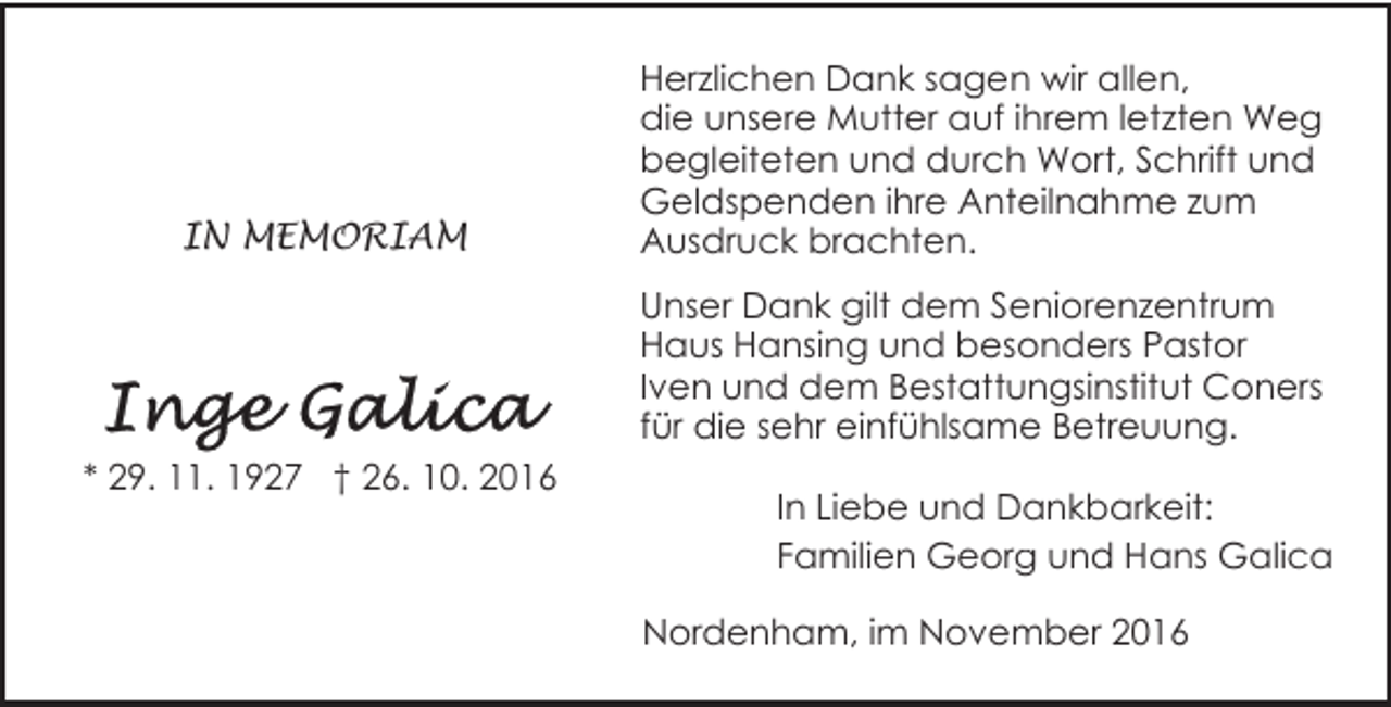 <p>IN MEMORIAM</p><p>Herzlichen Dank sagen wir allen,<br />die unsere Mutter auf ihrem letzten Weg<br />begleiteten und durch Wort, Schrift und<br />Geldspenden ihre Anteilnahme zum<br />Ausdruck brachten.<br />Unser Dank gilt dem Seniorenzentrum<br />Haus Hansing und besonders Pastor<br />Iven und dem Bestattungsinstitut Coners<br />für die sehr einfühlsame Betreuung.</p><p>* 29. 11. 1927 † 26. 10. 2016</p><p>In Liebe und Dankbarkeit:<br />Familien Georg und Hans Galica<br />Nordenham, im November 2016</p>