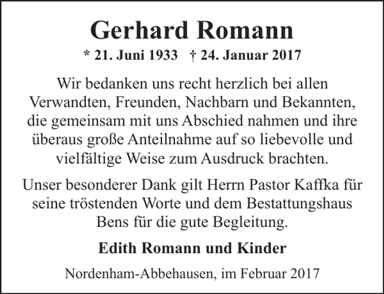 <p>Gerhard Romann</p><p>* 21. Juni 1933 † 24. Januar 2017</p><p>Wir bedanken uns recht herzlich bei allen<br />Verwandten, Freunden, Nachbarn und Bekannten,<br />die gemeinsam mit uns Abschied nahmen und ihre<br />überaus große Anteilnahme auf so liebevolle und<br />vielfältige Weise zum Ausdruck brachten.<br />Unser besonderer Dank gilt Herrn Pastor Kaffka für<br />seine tröstenden Worte und dem Bestattungshaus<br />Bens für die gute Begleitung.<br />Edith Romann und Kinder<br />Nordenham-Abbehausen, im Februar 2017</p>