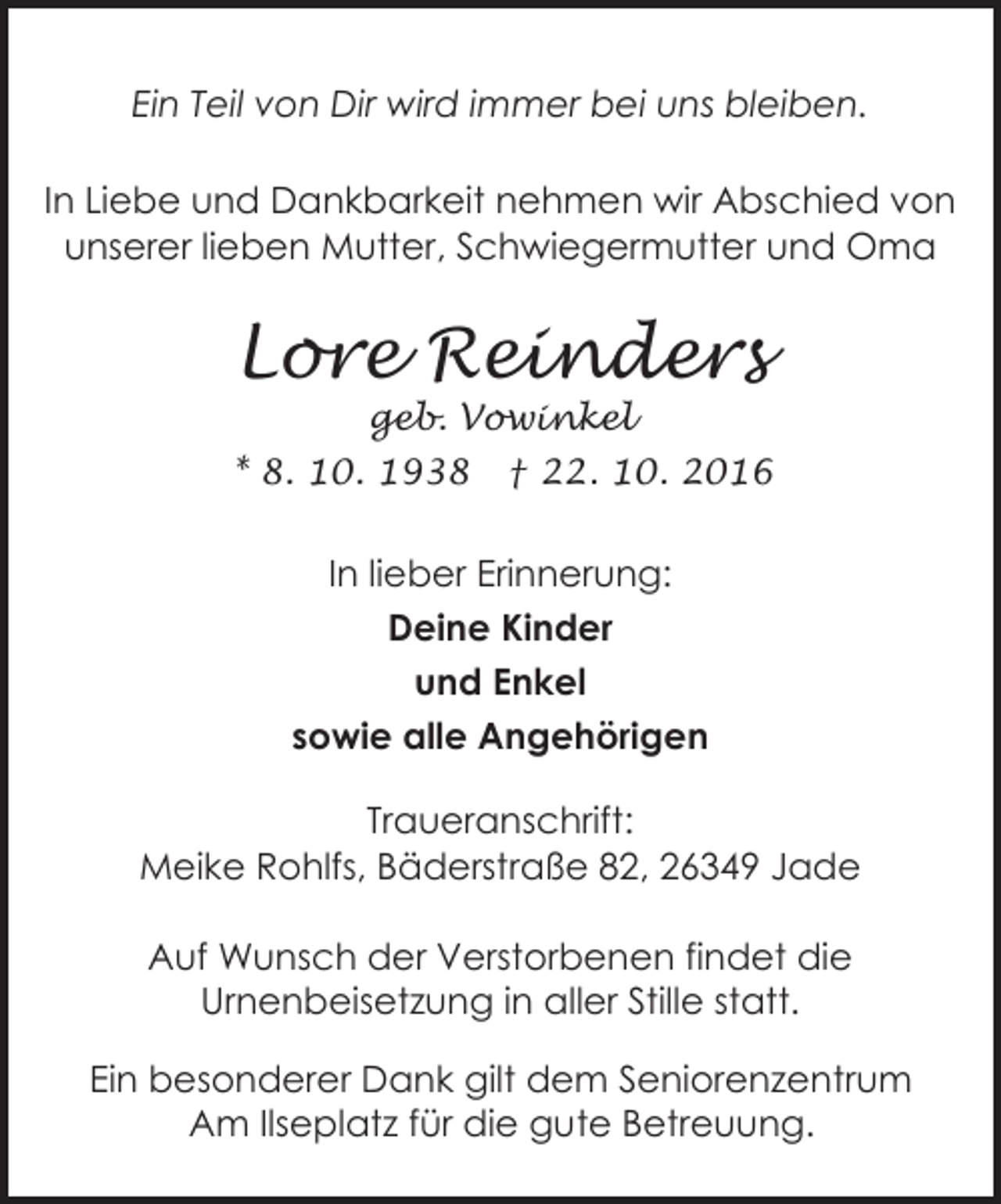 <p>Ein Teil von Dir wird immer bei uns bleiben.<br />In Liebe und Dankbarkeit nehmen wir Abschied von<br />unserer lieben Mutter, Schwiegermutter und Oma</p><p>Lore Reinders<br />geb. Vowinkel</p><p>* 8. 10. 1938</p><p>† 22. 10. 2016</p><p>In lieber Erinnerung:<br />Deine Kinder<br />und Enkel<br />sowie alle Angehörigen<br />Traueranschrift:<br />Meike Rohlfs, Bäderstraße 82, 26349 Jade<br />Auf Wunsch der Verstorbenen findet die<br />Urnenbeisetzung in aller Stille statt.<br />Ein besonderer Dank gilt dem Seniorenzentrum<br />Am Ilseplatz für die gute Betreuung.</p>