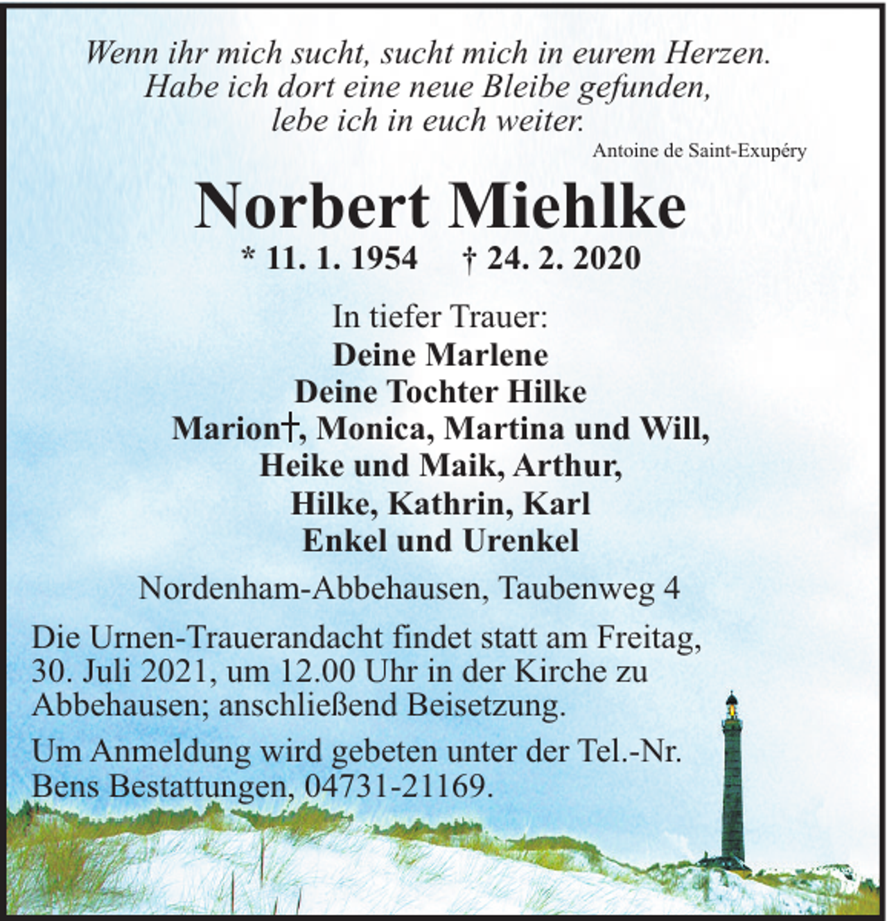 <p>Wenn ihr mich sucht, sucht mich in eurem Herzen.<br />Habe ich dort eine neue Bleibe gefunden,<br />lebe ich in euch weiter.</p><p>Antoine de Saint-Exupéry</p><p>Norbert Miehlke<br />* 11. 1. 1954</p><p>† 24. 2. 2020</p><p>In tiefer Trauer:<br />Deine Marlene<br />Deine Tochter Hilke<br />Marion , Monica, Martina und Will,<br />Heike und Maik, Arthur,<br />Hilke, Kathrin, Karl<br />Enkel und Urenkel<br />Nordenham-Abbehausen, Taubenweg 4<br />Die Urnen-Trauerandacht findet statt am Freitag,<br />30. Juli 2021, um 12.00 Uhr in der Kirche zu<br />Abbehausen; anschließend Beisetzung.<br />Um Anmeldung wird gebeten unter der Tel.-Nr.<br />Bens Bestattungen, 04731-21169.</p>
