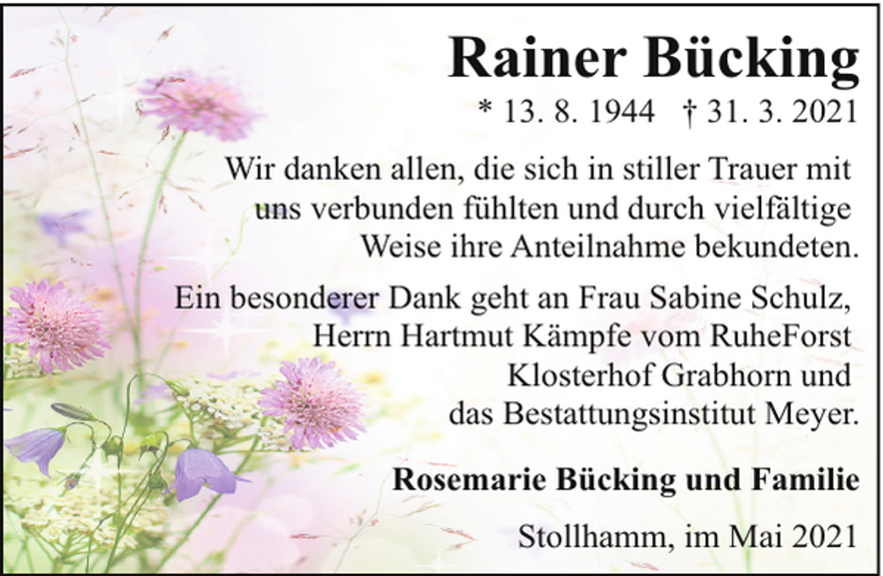 <p>Rainer Bücking</p><p>* 13. 8. 1944 † 31. 3. 2021</p><p>Wir danken allen, die sich in stiller Trauer mit<br />uns verbunden fühlten und durch vielfältige<br />Weise ihre Anteilnahme bekundeten.<br />Ein besonderer Dank geht an Frau Sabine Schulz,<br />Herrn Hartmut Kämpfe vom RuheForst<br />Klosterhof Grabhorn und<br />das Bestattungsinstitut Meyer.<br />Rosemarie Bücking und Familie<br />Stollhamm, im Mai 2021</p>