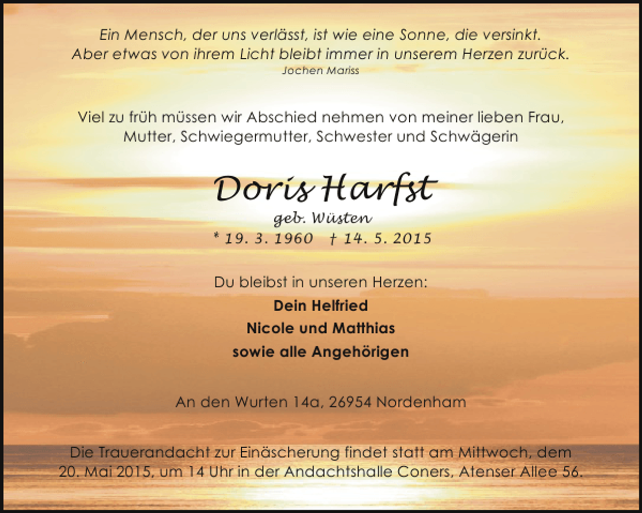<p>Ein Mensch, der uns verlässt, ist wie eine Sonne, die versinkt.<br />Aber etwas von ihrem Licht bleibt immer in unserem Herzen zurück.<br />Jochen Mariss</p><p>Viel zu früh müssen wir Abschied nehmen von meiner lieben Frau,<br />Mutter, Schwiegermutter, Schwester und Schwägerin</p><p>Doris Harfst</p><p>geb. Wüsten<br />* 19. 3. 1960 † 14. 5. 2015</p><p>Du bleibst in unseren Herzen:<br />Dein Helfried<br />Nicole und Matthias<br />sowie alle Angehörigen<br />An den Wurten 14a, 26954 Nordenham<br />Die Trauerandacht zur Einäscherung findet statt am Mittwoch, dem<br />20. Mai 2015, um 14 Uhr in der Andachtshalle Coners, Atenser Allee 56.</p>