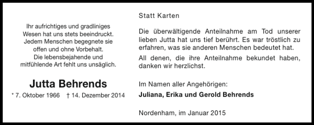 <p>Statt Karten<br />Ihr aufrichtiges und gradliniges<br />Wesen hat uns stets beeindruckt.<br />Jedem Menschen begegnete sie<br />offen und ohne Vorbehalt.<br />Die lebensbejahende und<br />mitfühlende Art fehlt uns unsäglich.</p><p>Jutta Behrends</p><p>* 7. Oktober 1966</p><p>† 14. Dezember 2014</p><p>Die überwältigende Anteilnahme am Tod unserer<br />lieben Jutta hat uns tief berührt. Es war tröstlich zu<br />erfahren, was sie anderen Menschen bedeutet hat.<br />All denen, die ihre Anteilnahme bekundet haben,<br />danken wir herzlichst.<br />Im Namen aller Angehörigen:<br />Juliana, Erika und Gerold Behrends<br />Nordenham, im Januar 2015</p>