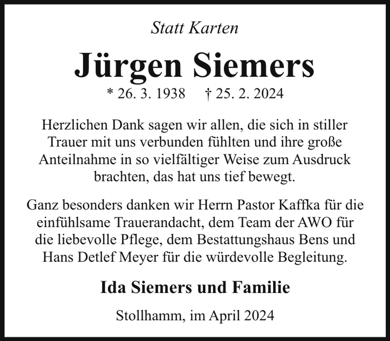 <p>Statt Karten</p><p>Jürgen Siemers<br />* 26. 3. 1938</p><p>† 25. 2. 2024</p><p>Herzlichen Dank sagen wir allen, die sich in stiller<br />Trauer mit uns verbunden fühlten und ihre große<br />Anteilnahme in so vielfältiger Weise zum Ausdruck<br />brachten, das hat uns tief bewegt.<br />Ganz besonders danken wir Herrn Pastor Kaffka für die<br />einfühlsame Trauerandacht, dem Team der AWO für<br />die liebevolle Pflege, dem Bestattungshaus Bens und<br />Hans Detlef Meyer für die würdevolle Begleitung.</p><p>Ida Siemers und Familie<br />Stollhamm, im April 2024</p>