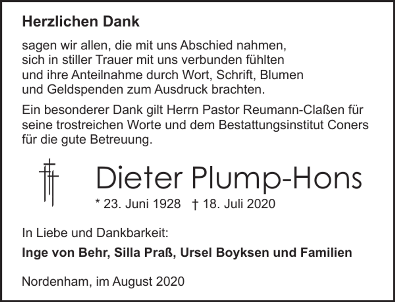 <p>Herzlichen Dank<br />sagen wir allen, die mit uns Abschied nahmen,<br />sich in stiller Trauer mit uns verbunden fühlten<br />und ihre Anteilnahme durch Wort, Schrift, Blumen<br />und Geldspenden zum Ausdruck brachten.<br />Ein besonderer Dank gilt Herrn Pastor Reumann-Claßen für<br />seine trostreichen Worte und dem Bestattungsinstitut Coners<br />für die gute Betreuung.</p><p>Dieter Plump-Hons</p><p>* 23. Juni 1928 † 18. Juli 2020<br />In Liebe und Dankbarkeit:</p><p>Inge von Behr, Silla Praß, Ursel Boyksen und Familien<br />Nordenham, im August 2020</p>