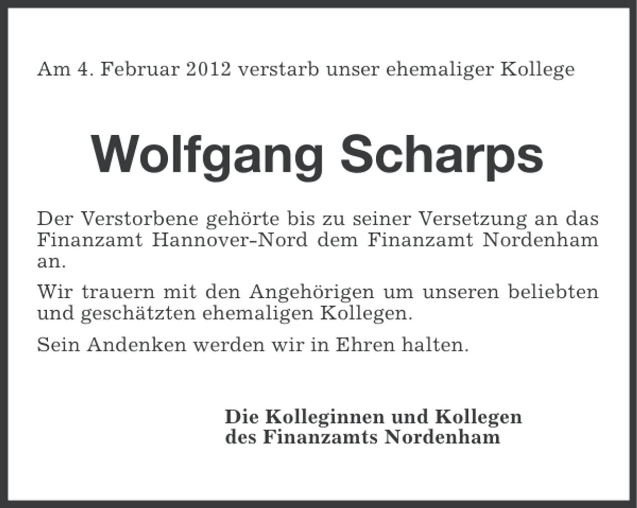 <p>Am 4. Februar 2012 verstarb unser ehemaliger Kollege</p><p>Wolfgang Scharps<br />Der Verstorbene gehörte bis zu seiner Versetzung an das<br />Finanzamt Hannover-Nord dem Finanzamt Nordenham<br />an.<br />Wir trauern mit den Angehörigen um unseren beliebten<br />und geschätzten ehemaligen Kollegen.<br />Sein Andenken werden wir in Ehren halten.<br />Die Kolleginnen und Kollegen<br />des Finanzamts Nordenham</p>