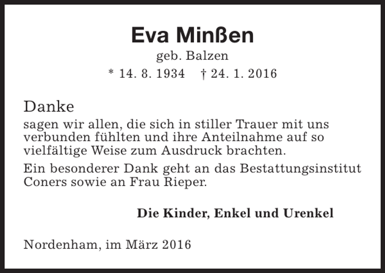 <p>Eva Minßen</p><p>geb. Balzen<br />* 14. 8. 1934 † 24. 1. 2016</p><p>Danke</p><p>sagen wir allen, die sich in stiller Trauer mit uns<br />verbunden fühlten und ihre Anteilnahme auf so<br />vielfältige Weise zum Ausdruck brachten.<br />Ein besonderer Dank geht an das Bestattungsinstitut<br />Coners sowie an Frau Rieper.<br />Die Kinder, Enkel und Urenkel<br />Nordenham, im März 2016</p>