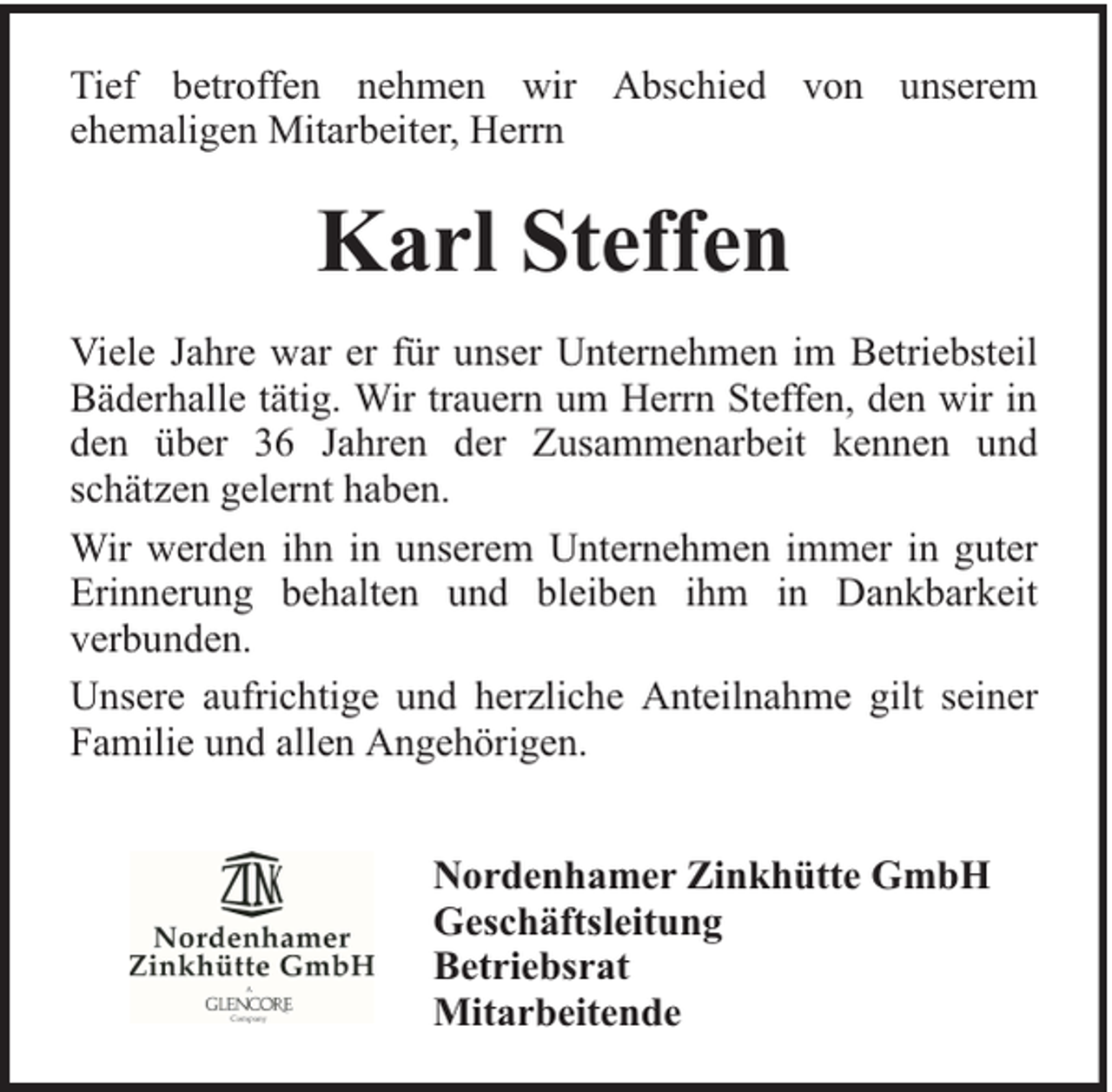 <p>Tief betroffen nehmen wir Abschied von unserem<br />ehemaligen Mitarbeiter, Herrn</p><p>Karl Steffen<br />Viele Jahre war er für unser Unternehmen im Betriebsteil<br />Bäderhalle tätig. Wir trauern um Herrn Steffen, den wir in<br />den über 36 Jahren der Zusammenarbeit kennen und<br />schätzen gelernt haben.<br />Wir werden ihn in unserem Unternehmen immer in guter<br />Erinnerung behalten und bleiben ihm in Dankbarkeit<br />verbunden.<br />Unsere aufrichtige und herzliche Anteilnahme gilt seiner<br />Familie und allen Angehörigen.<br />Nordenhamer Zinkhütte GmbH<br />Geschäftsleitung<br />Betriebsrat<br />Mitarbeitende</p>