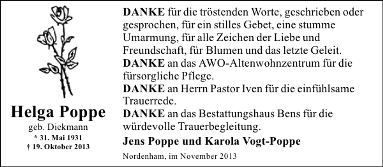 <p>Helga Poppe<br />geb. Diekmann</p><p>* 31. Mai 1931<br />† 19. Oktober 2013</p><p>DANKE für die tröstenden Worte, geschrieben oder<br />gesprochen, für ein stilles Gebet, eine stumme<br />Umarmung, für alle Zeichen der Liebe und<br />Freundschaft, für Blumen und das letzte Geleit.<br />DANKE an das AWO-Altenwohnzentrum für die<br />fürsorgliche Pflege.<br />DANKE an Herrn Pastor Iven für die einfühlsame<br />Trauerrede.<br />DANKE an das Bestattungshaus Bens für die<br />würdevolle Trauerbegleitung.<br />Jens Poppe und Karola Vogt-Poppe<br />Nordenham, im November 2013</p>