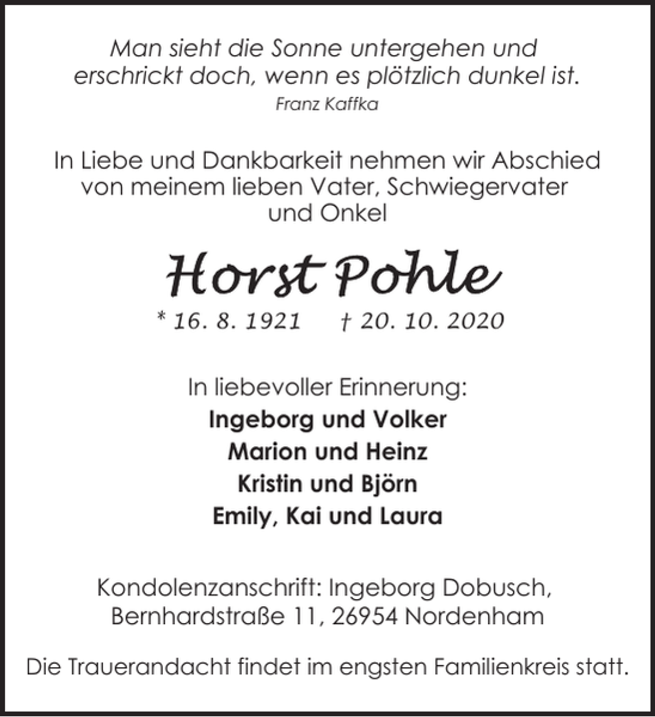 <p>Man sieht die Sonne untergehen und<br />erschrickt doch, wenn es plötzlich dunkel ist.<br />Franz Kaffka</p><p>In Liebe und Dankbarkeit nehmen wir Abschied<br />von meinem lieben Vater, Schwiegervater<br />und Onkel</p><p>* 16. 8. 1921</p><p>† 20. 10. 2020</p><p>In liebevoller Erinnerung:<br />Ingeborg und Volker<br />Marion und Heinz<br />Kristin und Björn<br />Emily, Kai und Laura<br />Kondolenzanschrift: Ingeborg Dobusch,<br />Bernhardstraße 11, 26954 Nordenham<br />Die Trauerandacht findet im engsten Familienkreis statt.</p>