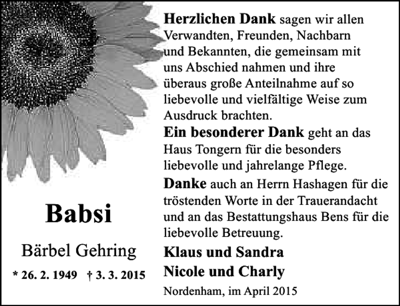 <p>Herzlichen Dank sagen wir allen</p><p>Babsi<br />Bärbel Gehring<br />* 26. 2. 1949 † 3. 3. 2015</p><p>Verwandten, Freunden, Nachbarn<br />und Bekannten, die gemeinsam mit<br />uns Abschied nahmen und ihre<br />überaus große Anteilnahme auf so<br />liebevolle und vielfältige Weise zum<br />Ausdruck brachten.<br />Ein besonderer Dank geht an das<br />Haus Tongern für die besonders<br />liebevolle und jahrelange Pflege.<br />Danke auch an Herrn Hashagen für die<br />tröstenden Worte in der Trauerandacht<br />und an das Bestattungshaus Bens für die<br />liebevolle Betreuung.</p><p>Klaus und Sandra<br />Nicole und Charly<br />Nordenham, im April 2015</p>