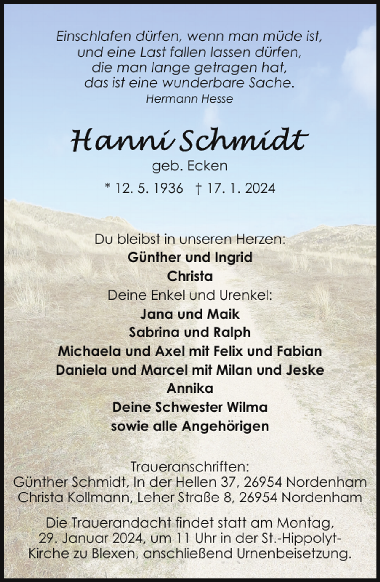 <p>Einschlafen dürfen, wenn man müde ist,<br />und eine Last fallen lassen dürfen,<br />die man lange getragen hat,<br />das ist eine wunderbare Sache.<br />Hermann Hesse</p><p>geb. Ecken<br />* 12. 5. 1936 † 17. 1. 2024<br />Du bleibst in unseren Herzen:<br />Günther und Ingrid<br />Christa<br />Deine Enkel und Urenkel:<br />Jana und Maik<br />Sabrina und Ralph<br />Michaela und Axel mit Felix und Fabian<br />Daniela und Marcel mit Milan und Jeske<br />Annika<br />Deine Schwester Wilma<br />sowie alle Angehörigen<br />Traueranschriften:<br />Günther Schmidt, In der Hellen 37, 26954 Nordenham<br />Christa Kollmann, Leher Straße 8, 26954 Nordenham<br />Die Trauerandacht findet statt am Montag,<br />29. Januar 2024, um 11 Uhr in der St.-HippolytKirche zu Blexen, anschließend Urnenbeisetzung.</p>