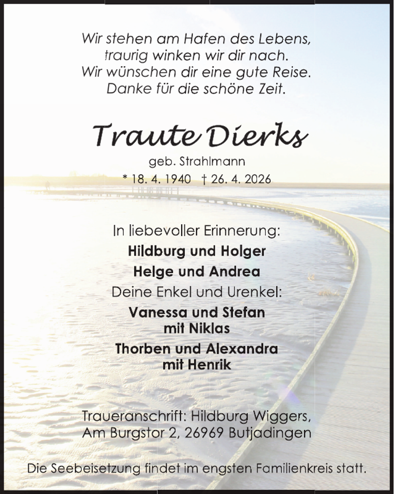 <p>Wir stehen am Hafen des Lebens,<br />traurig winken wir dir nach.<br />Wir wünschen dir eine gute Reise.<br />Danke für die schöne Zeit.</p>
<p>geb. Strahllmann<br />* 18. 4. 1940 † 26. 4. 2026</p>
<p>In liebevoller Erinnerung:<br />Hildburg und Holger<br />Helge und Andrea<br />Deine Enkel und Urenkel:<br />Vanessa und Stefan<br />mit Niklas<br />Thorben und Alexandra<br />mit Henrik<br />Traueranschrift: Hildburg Wiggers,<br />Am Burgstor 2, 26969 Butjadingen<br />Die Seebeisetzung findet im engsten Familienkrreis statt.</p>