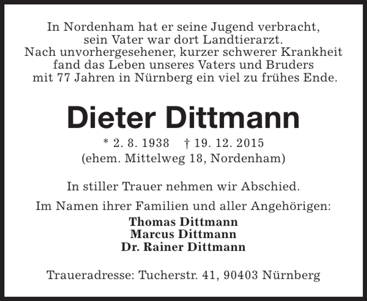 <p>In Nordenham hat er seine Jugend verbracht,<br />sein Vater war dort Landtierarzt.<br />Nach unvorhergesehener, kurzer schwerer Krankheit<br />fand das Leben unseres Vaters und Bruders<br />mit 77 Jahren in Nürnberg ein viel zu frühes Ende.</p><p>Dieter Dittmann<br />* 2. 8. 1938 † 19. 12. 2015<br />(ehem. Mittelweg 18, Nordenham)</p><p>In stiller Trauer nehmen wir Abschied.<br />Im Namen ihrer Familien und aller Angehörigen:<br />Thomas Dittmann<br />Marcus Dittmann<br />Dr. Rainer Dittmann<br />Traueradresse: Tucherstr. 41, 90403 Nürnberg</p>