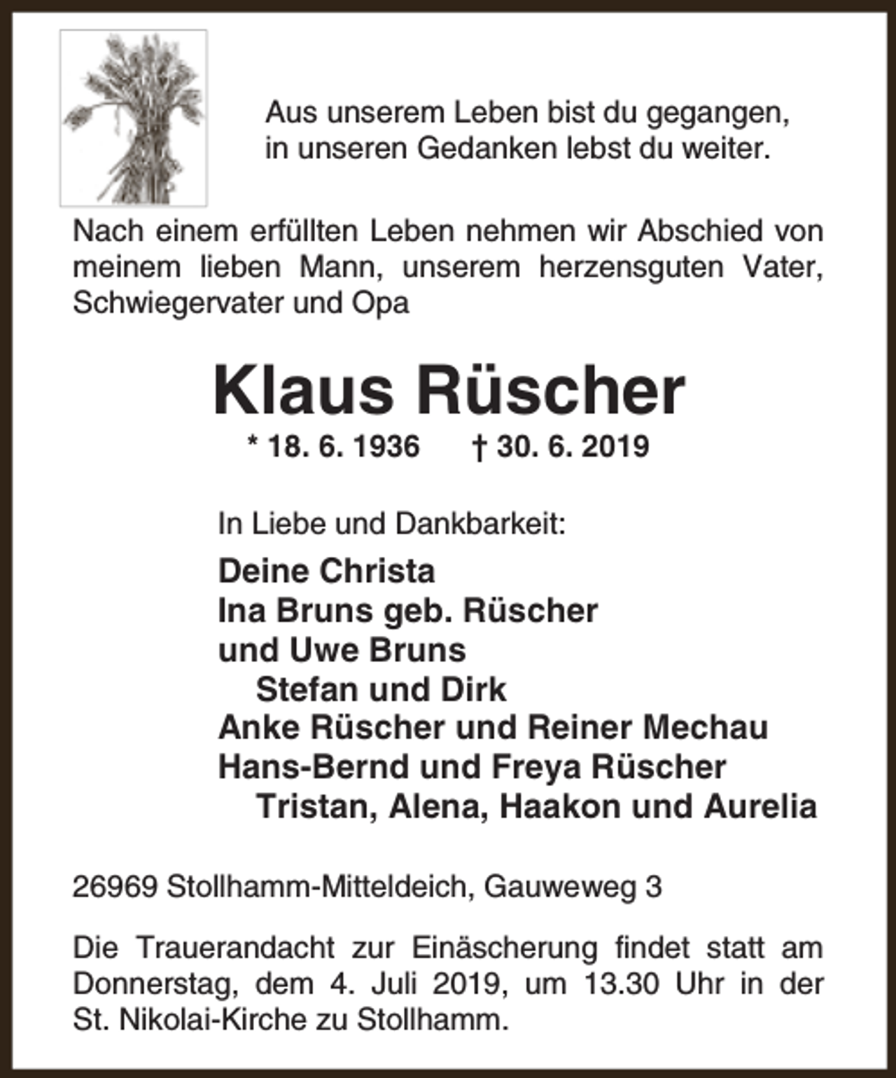 <p>Aus unserem Leben bist du gegangen,<br />in unseren Gedanken lebst du weiter.<br />Nach einem erfüllten Leben nehmen wir Abschied von<br />meinem lieben Mann, unserem herzensguten Vater,<br />Schwiegervater und Opa</p><p>Klaus Rüscher<br />* 18. 6. 1936</p><p>† 30. 6. 2019</p><p>In Liebe und Dankbarkeit:</p><p>Deine Christa<br />Ina Bruns geb. Rüscher<br />und Uwe Bruns<br />Stefan und Dirk<br />Anke Rüscher und Reiner Mechau<br />Hans-Bernd und Freya Rüscher<br />Tristan, Alena, Haakon und Aurelia<br />26969 Stollhamm-Mitteldeich, Gauweweg 3<br />Die Trauerandacht zur Einäscherung findet statt am<br />Donnerstag, dem 4. Juli 2019, um 13.30 Uhr in der<br />St. Nikolai-Kirche zu Stollhamm.</p>