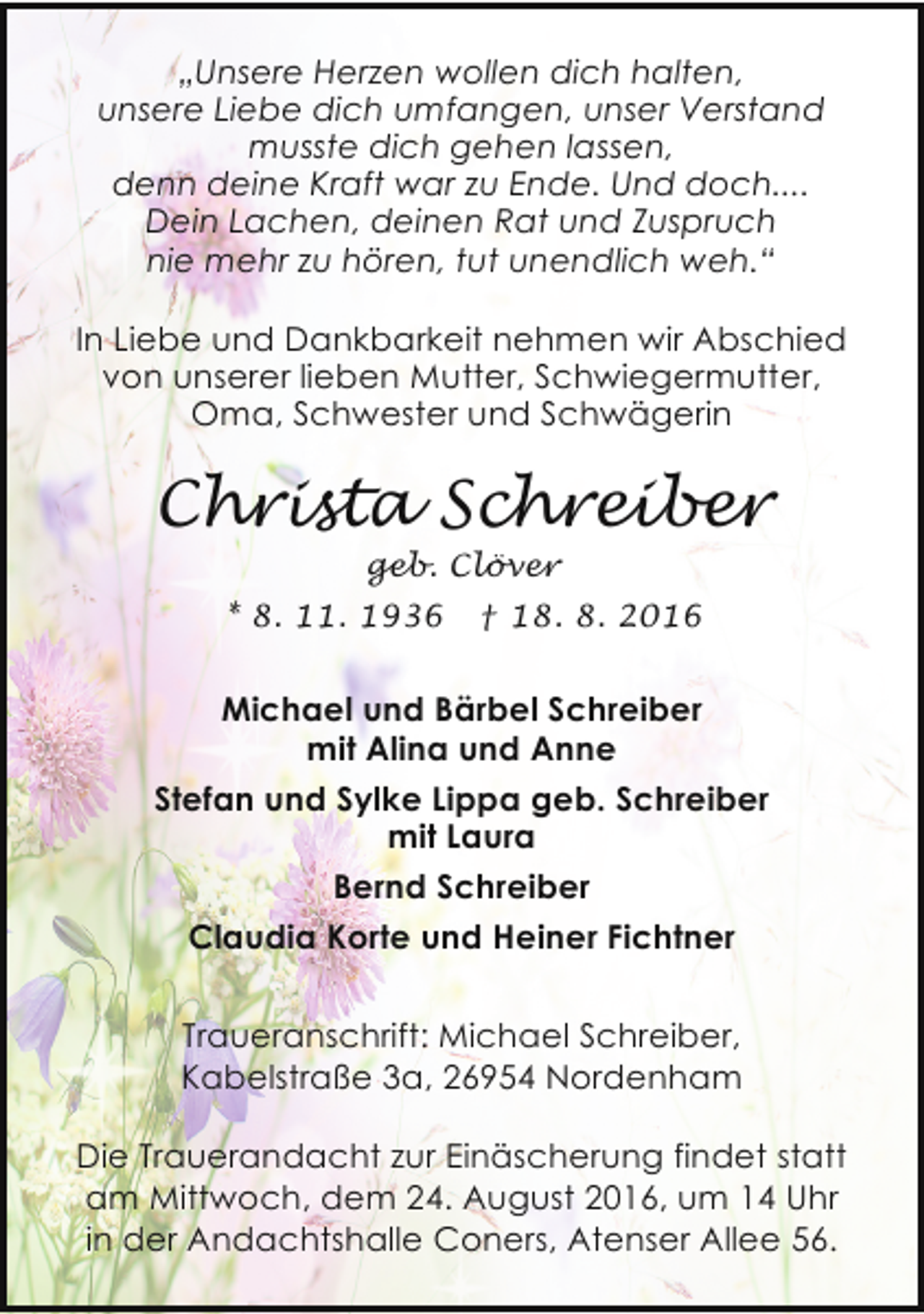 <p>„Unsere Herzen wollen dich halten,<br />unsere Liebe dich umfangen, unser Verstand<br />musste dich gehen lassen,<br />denn deine Kraft war zu Ende. Und doch....<br />Dein Lachen, deinen Rat und Zuspruch<br />nie mehr zu hören, tut unendlich weh.“<br />In Liebe und Dankbarkeit nehmen wir Abschied<br />von unserer lieben Mutter, Schwiegermutter,<br />Oma, Schwester und Schwägerin</p><p>Christa Schreiber<br />geb. Clöver</p><p>* 8. 11. 1936</p><p>† 18. 8. 2016</p><p>Michael und Bärbel Schreiber<br />mit Alina und Anne<br />Stefan und Sylke Lippa geb. Schreiber<br />mit Laura<br />Bernd Schreiber<br />Claudia Korte und Heiner Fichtner<br />Traueranschrift: Michael Schreiber,<br />Kabelstraße 3a, 26954 Nordenham<br />Die Trauerandacht zur Einäscherung findet statt<br />am Mittwoch, dem 24. August 2016, um 14 Uhr<br />in der Andachtshalle Coners, Atenser Allee 56.</p>