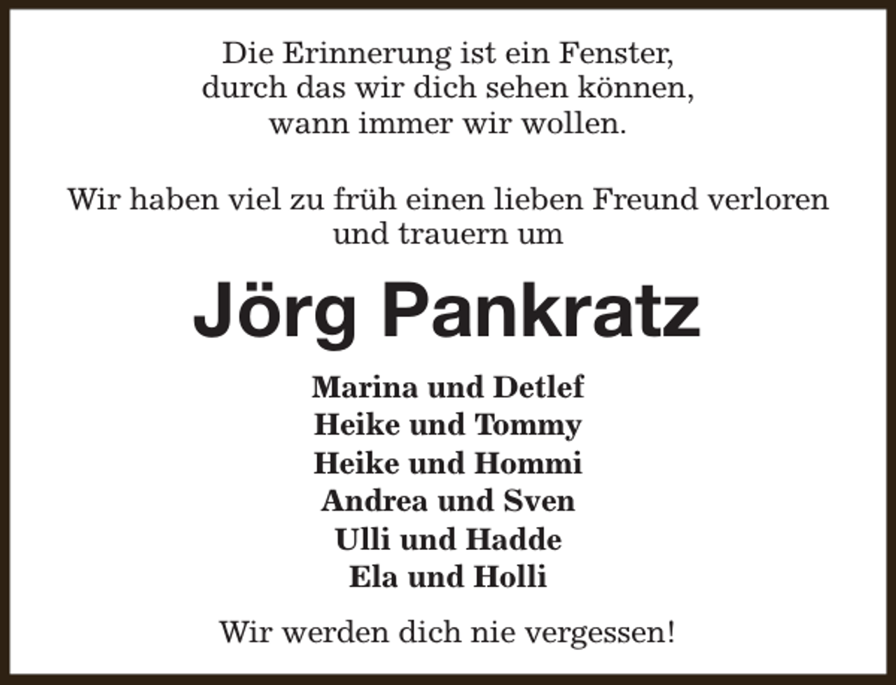 <p>Die Erinnerung ist ein Fenster,<br />durch das wir dich sehen können,<br />wann immer wir wollen.<br />Wir haben viel zu früh einen lieben Freund verloren<br />und trauern um</p><p>Jörg Pankratz<br />Marina und Detlef<br />Heike und Tommy<br />Heike und Hommi<br />Andrea und Sven<br />Ulli und Hadde<br />Ela und Holli<br />Wir werden dich nie vergessen!</p>