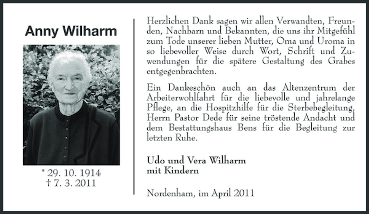 <p>Anny Wilharm</p><p>Herzlichen Dank sagen wir allen Verwandten, Freunden, Nachbarn und Bekannten, die uns ihr Mitgefühl zum Tode unserer lieben Mutter, Oma und Uroma in so liebevoller Weise durch Wort, Schrift und Zuwendungen für die spätere Gestaltung des Grabes entgegenbrachten. Ein Dankeschön auch an das Altenzentrum der Arbeiterwohlfahrt für die liebevolle und jahrelange Pflege, an die Hospitzhilfe für die Sterbebegleitung, Herrn Pastor Dede für seine tröstende Andacht und dem Bestattungshaus Bens für die Begleitung zur letzten Ruhe. Udo und Vera Wilharm mit Kindern Nordenham, im April 2011</p><p>* 29. 10. 1914 † 7. 3. 2011</p>
