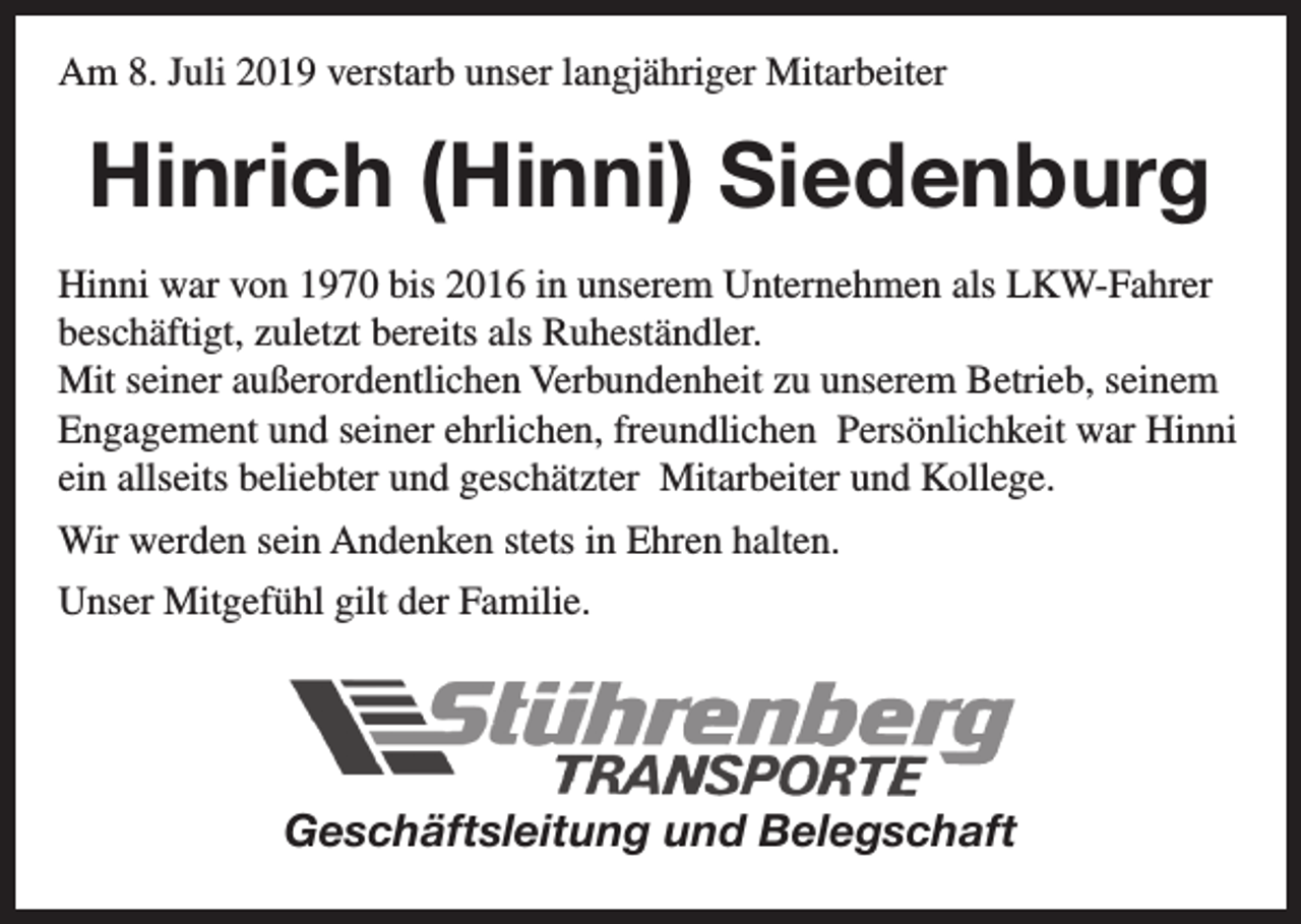 <p>Am 8. Juli 2019 verstarb unser langjähriger Mitarbeiter</p><p>Hinrich (Hinni) Siedenburg<br />Hinni war von 1970 bis 2016 in unserem Unternehmen als LKW-Fahrer<br />beschäftigt, zuletzt bereits als Ruheständler.<br />Mit seiner außerordentlichen Verbundenheit zu unserem Betrieb, seinem<br />Engagement und seiner ehrlichen, freundlichen Persönlichkeit war Hinni<br />ein allseits beliebter und geschätzter Mitarbeiter und Kollege.<br />Wir werden sein Andenken stets in Ehren halten.<br />Unser Mitgefühl gilt der Familie.</p><p>Geschäftsleitung und Belegschaft</p>