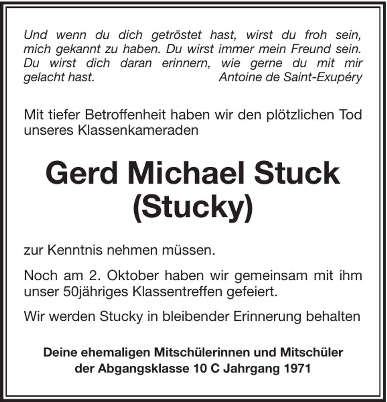 <p>Und wenn du dich getröstet hast, wirst du froh sein,<br />mich gekannt zu haben. Du wirst immer mein Freund sein.<br />Du wirst dich daran erinnern, wie gerne du mit mir<br />gelacht hast.<br />Antoine de Saint-Exupéry</p><p>Mit tiefer Betroffenheit haben wir den plötzlichen Tod<br />unseres Klassenkameraden</p><p>Gerd Michael Stuck<br />(Stucky)<br />zur Kenntnis nehmen müssen.<br />Noch am 2. Oktober haben wir gemeinsam mit ihm<br />unser 50jähriges Klassentreffen gefeiert.<br />Wir werden Stucky in bleibender Erinnerung behalten<br />Deine ehemaligen Mitschülerinnen und Mitschüler<br />der Abgangsklasse 10 C Jahrgang 1971</p>