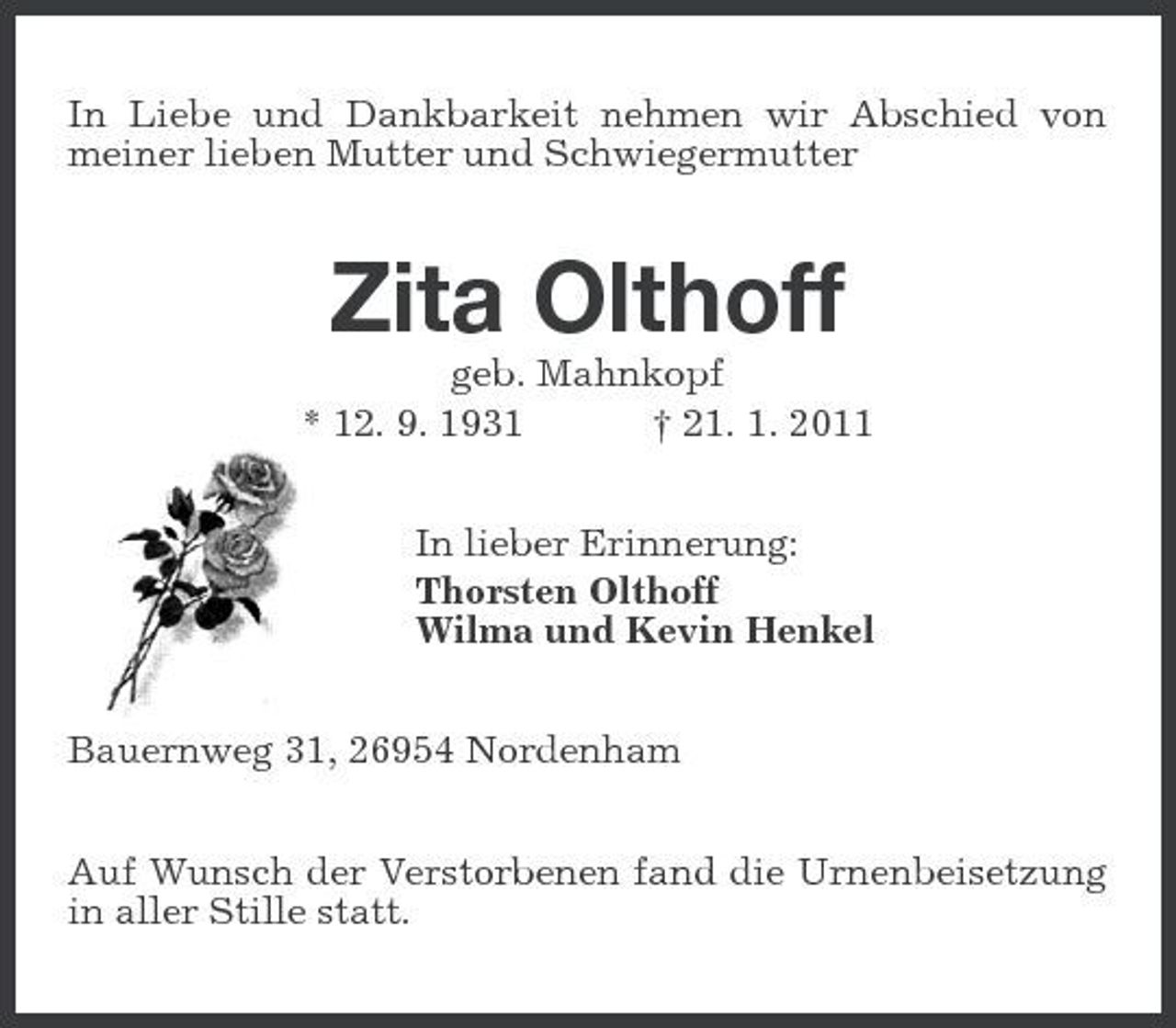 <p>In Liebe und Dankbarkeit nehmen wir Abschied von meiner lieben Mutter und Schwiegermutter</p><p>Zita Olthoff<br />geb. Mahnkopf * 12. 9. 1931 † 21. 1. 2011 In lieber Erinnerung: Thorsten Olthoff Wilma und Kevin Henkel Bauernweg 31, 26954 Nordenham Auf Wunsch der Verstorbenen fand die Urnenbeisetzung in aller Stille statt.</p>
