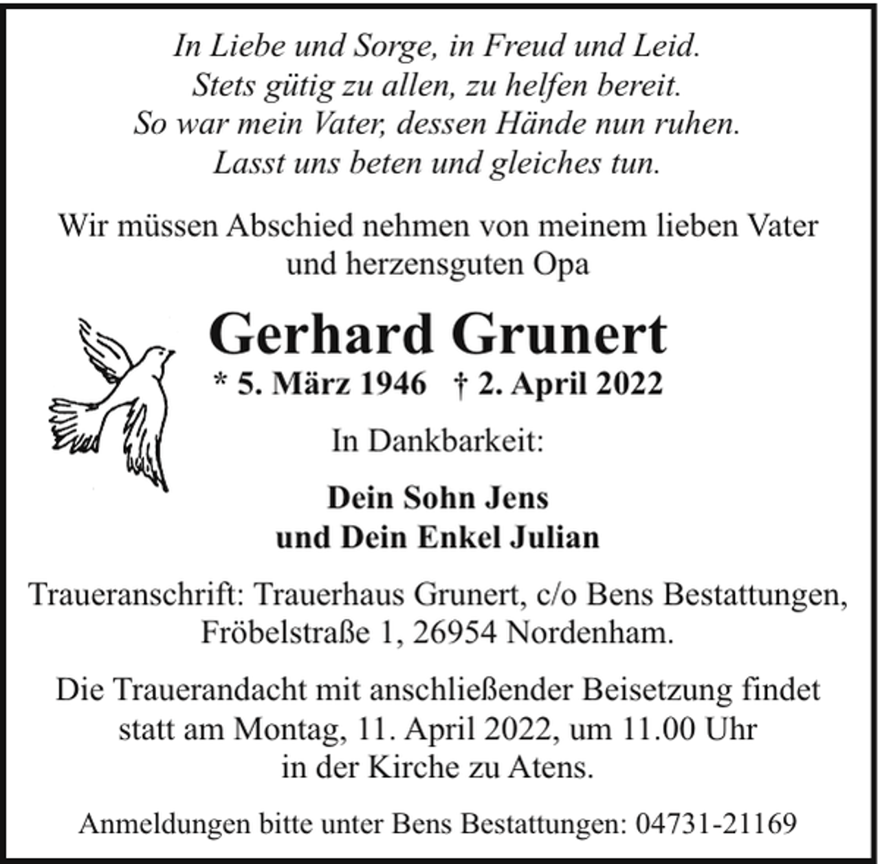<p>In Liebe und Sorge, in Freud und Leid.<br />Stets gütig zu allen, zu helfen bereit.<br />So war mein Vater, dessen Hände nun ruhen.<br />Lasst uns beten und gleiches tun.<br />Wir müssen Abschied nehmen von meinem lieben Vater<br />und herzensguten Opa</p><p>Gerhard Grunert<br />* 5. März 1946 † 2. April 2022<br />In Dankbarkeit:<br />Dein Sohn Jens<br />und Dein Enkel Julian<br />Traueranschrift: Trauerhaus Grunert, c/o Bens Bestattungen,<br />Fröbelstraße 1, 26954 Nordenham.<br />Die Trauerandacht mit anschließender Beisetzung findet<br />statt am Montag, 11. April 2022, um 11.00 Uhr<br />in der Kirche zu Atens.<br />Anmeldungen bitte unter Bens Bestattungen: 04731-21169</p>