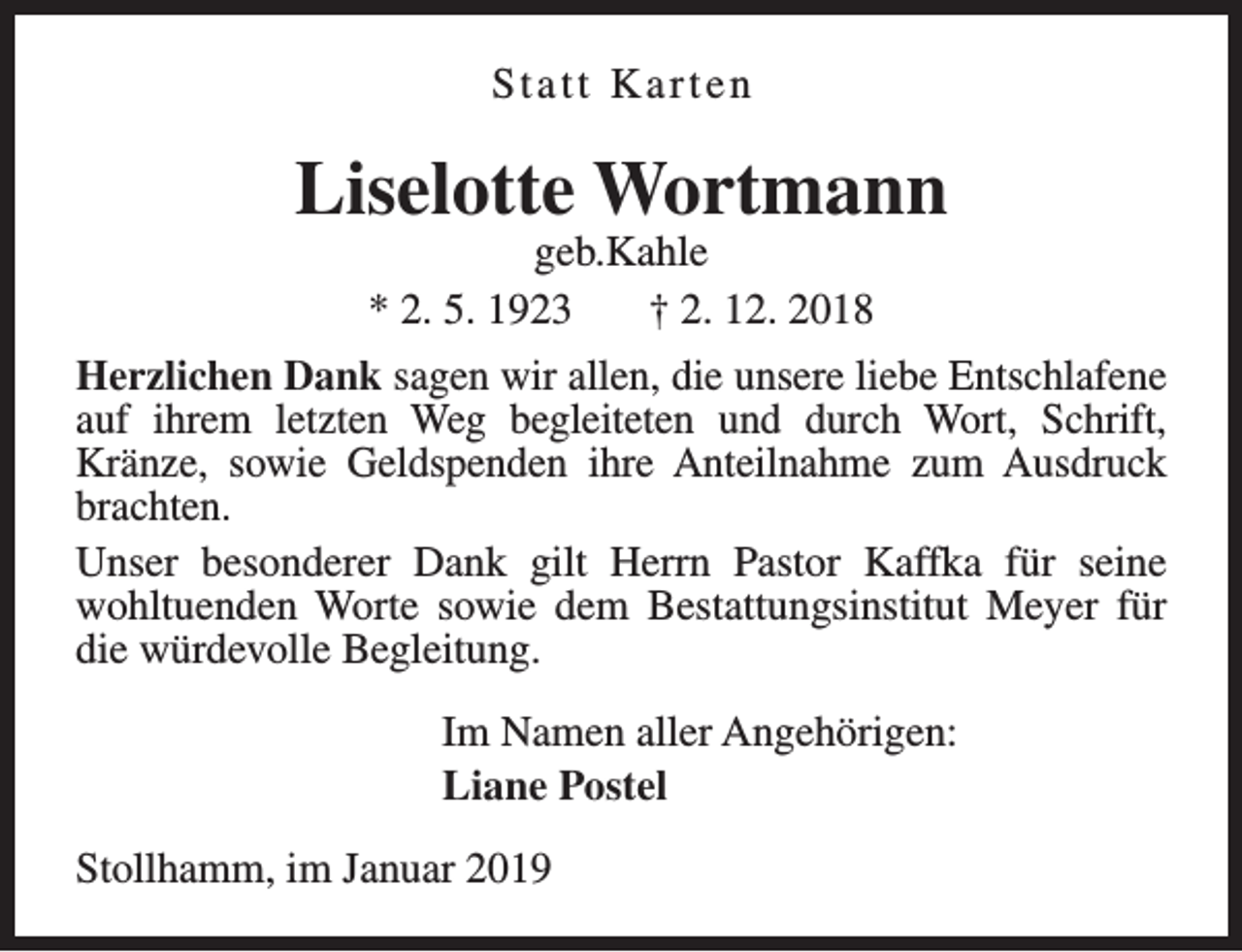 <p>Statt Karten</p><p>Liselotte Wortmann<br />geb.Kahle<br />* 2. 5. 1923<br />† 2. 12. 2018</p><p>Herzlichen Dank sagen wir allen, die unsere liebe Entschlafene<br />auf ihrem letzten Weg begleiteten und durch Wort, Schrift,<br />Kränze, sowie Geldspenden ihre Anteilnahme zum Ausdruck<br />brachten.<br />Unser besonderer Dank gilt Herrn Pastor Kaffka für seine<br />wohltuenden Worte sowie dem Bestattungsinstitut Meyer für<br />die würdevolle Begleitung.<br />Im Namen aller Angehörigen:<br />Liane Postel<br />Stollhamm, im Januar 2019</p>